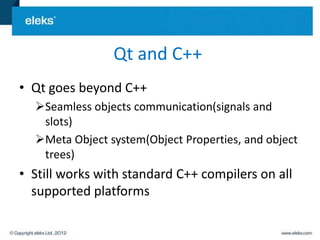 Qt and C++
• Qt goes beyond C++
  Seamless objects communication(signals and
   slots)
  Meta Object system(Object Properties, and object
   trees)
• Still works with standard C++ compilers on all
  supported platforms
 