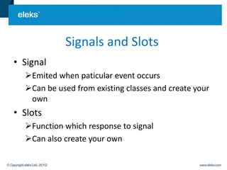 Signals and Slots
• Signal
  Emited when paticular event occurs
  Can be used from existing classes and create your
   own
• Slots
  Function which response to signal
  Can also create your own
 