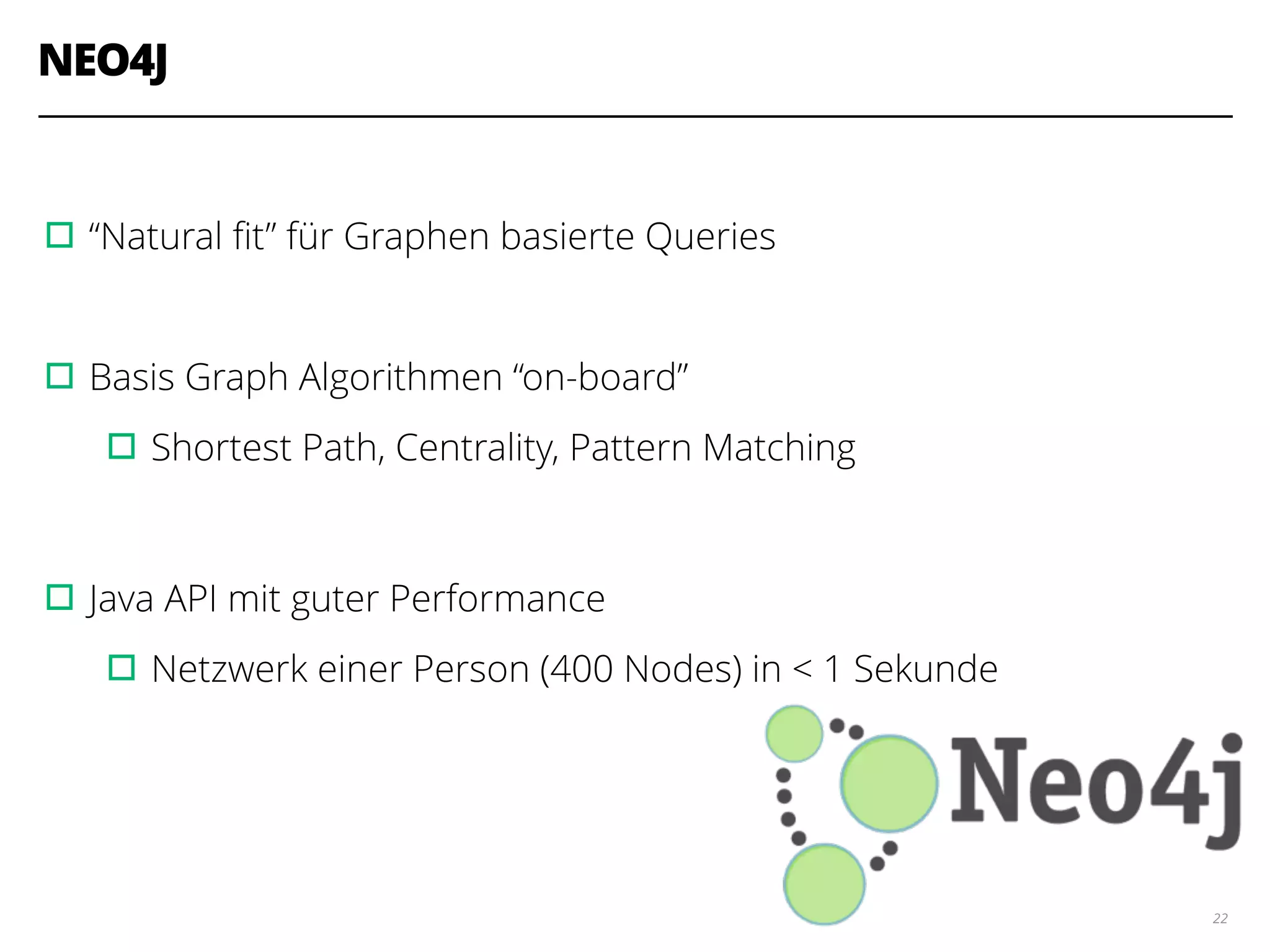 NEO4J
!
▫︎“Natural ﬁt” für Graphen basierte Queries
!
▫︎Basis Graph Algorithmen “on-board”
▫︎Shortest Path, Centrality, Pattern Matching
!
▫︎Java API mit guter Performance
▫︎Netzwerk einer Person (400 Nodes) in < 1 Sekunde
22
 