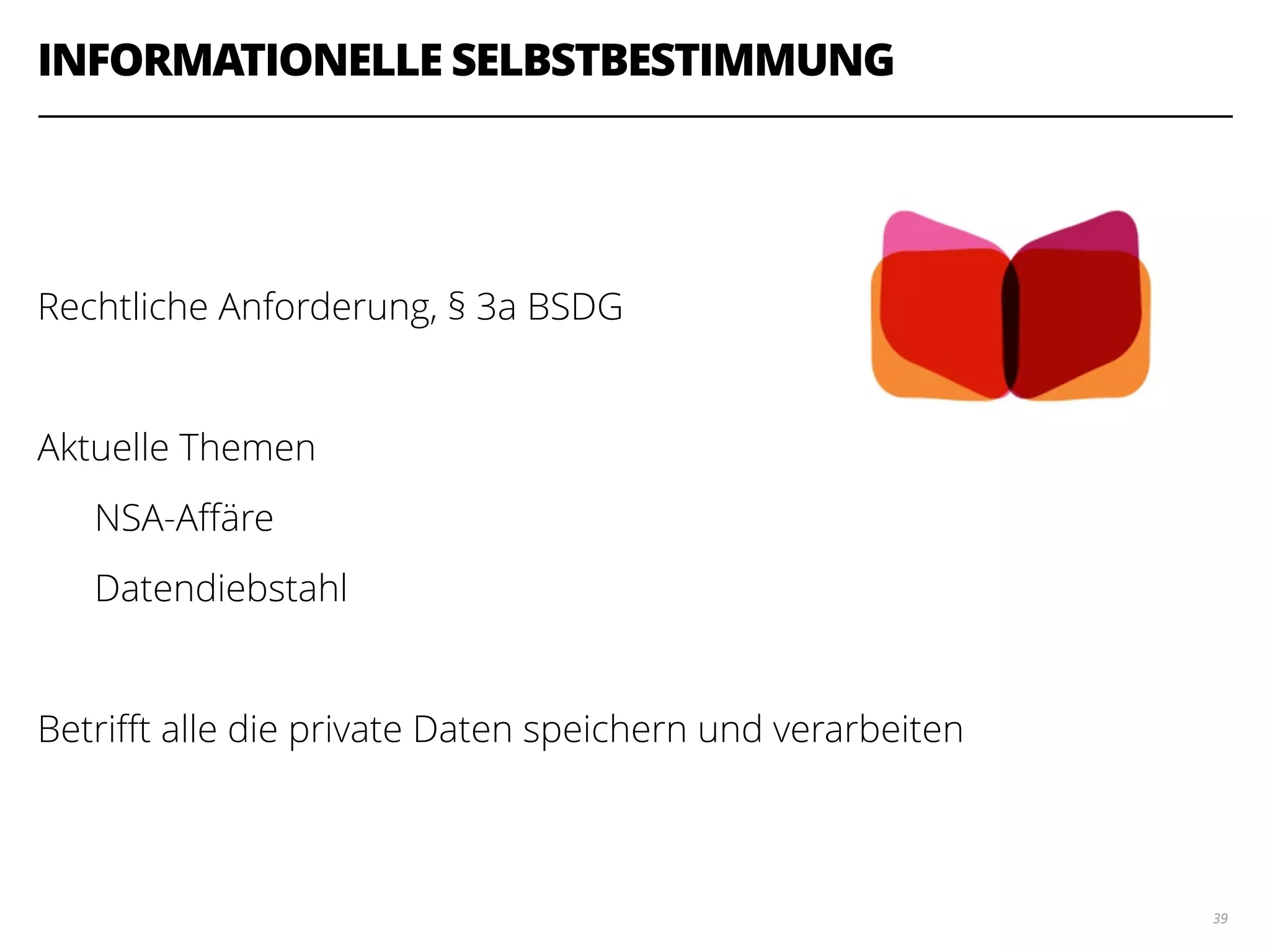 INFORMATIONELLE SELBSTBESTIMMUNG
!
!
Rechtliche Anforderung, § 3a BSDG
!
Aktuelle Themen
NSA-Aﬀäre
Datendiebstahl
!
Betriﬀt alle die private Daten speichern und verarbeiten
39
 
