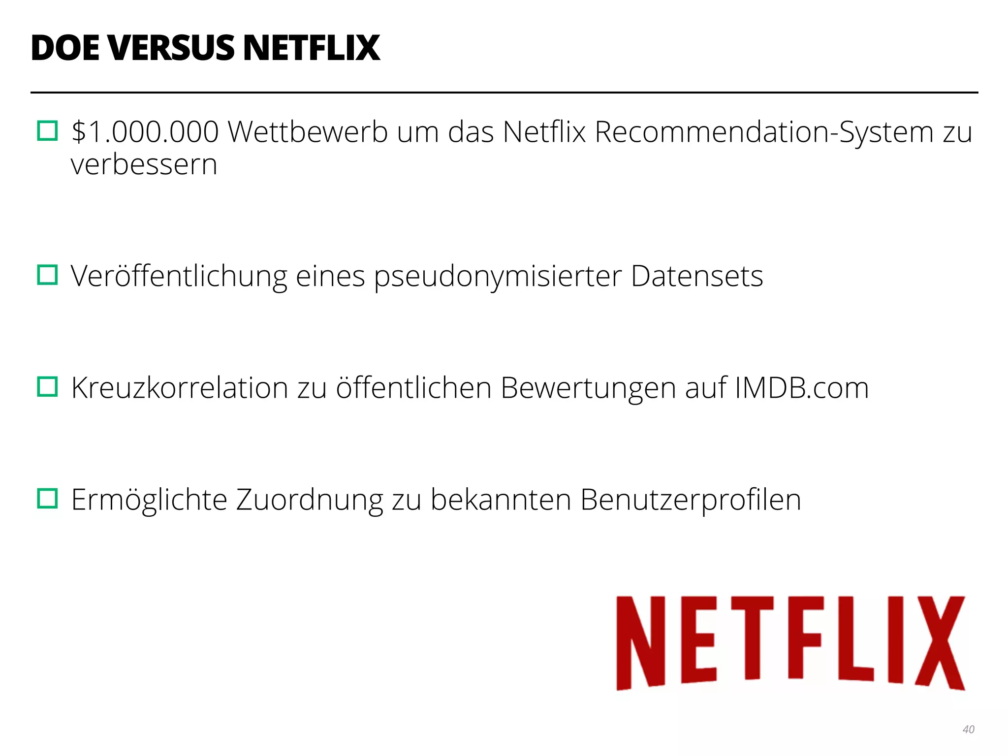 DOE VERSUS NETFLIX
▫︎$1.000.000 Wettbewerb um das Netﬂix Recommendation-System zu
verbessern
!
▫︎Veröﬀentlichung eines pseudonymisierter Datensets
!
▫︎Kreuzkorrelation zu öﬀentlichen Bewertungen auf IMDB.com
!
▫︎Ermöglichte Zuordnung zu bekannten Benutzerproﬁlen
40
 