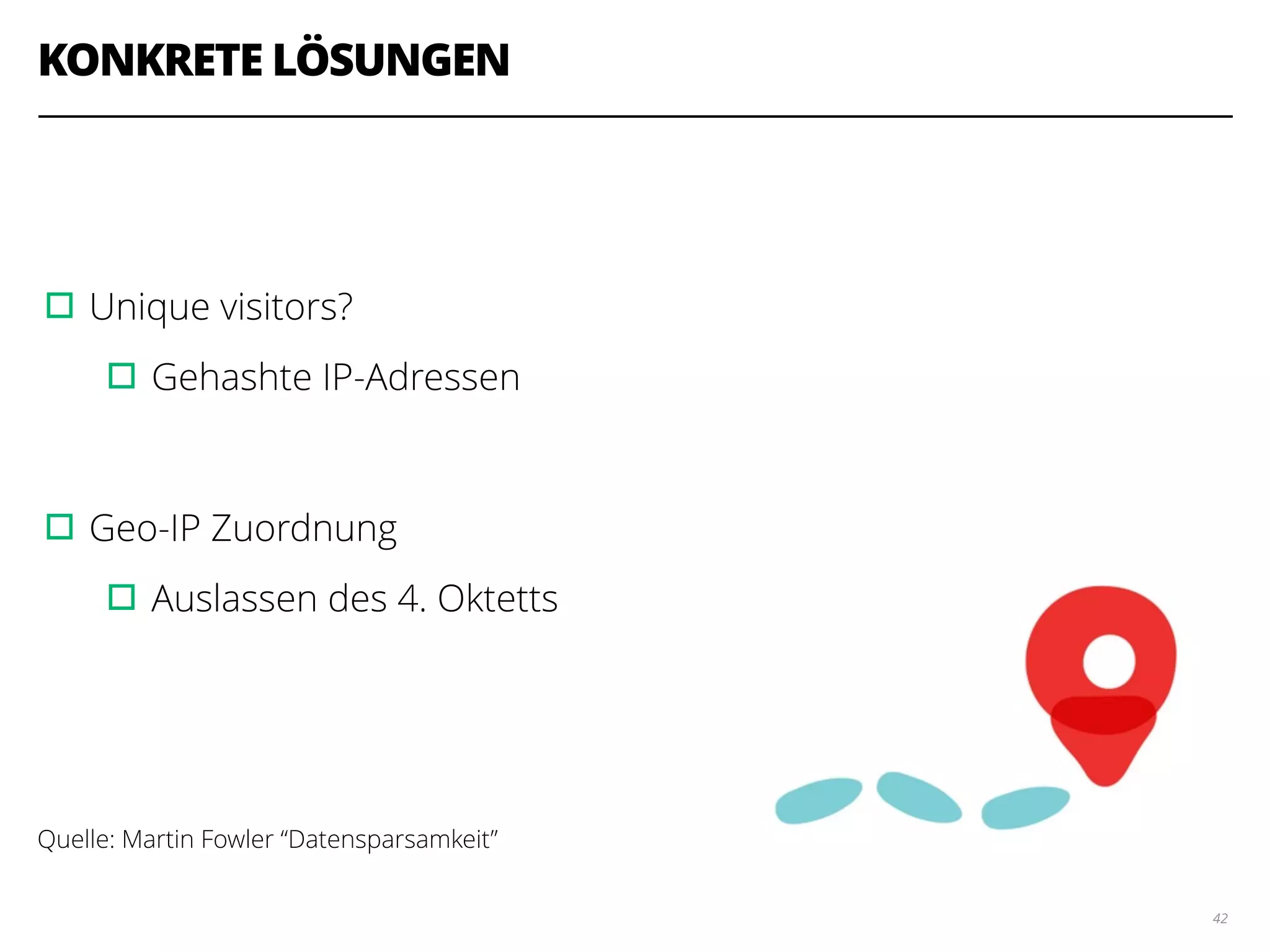 KONKRETE LÖSUNGEN
!
!
▫︎Unique visitors?
▫︎Gehashte IP-Adressen
!
▫︎Geo-IP Zuordnung
▫︎Auslassen des 4. Oktetts
!
!
!
Quelle: Martin Fowler “Datensparsamkeit”
42
 