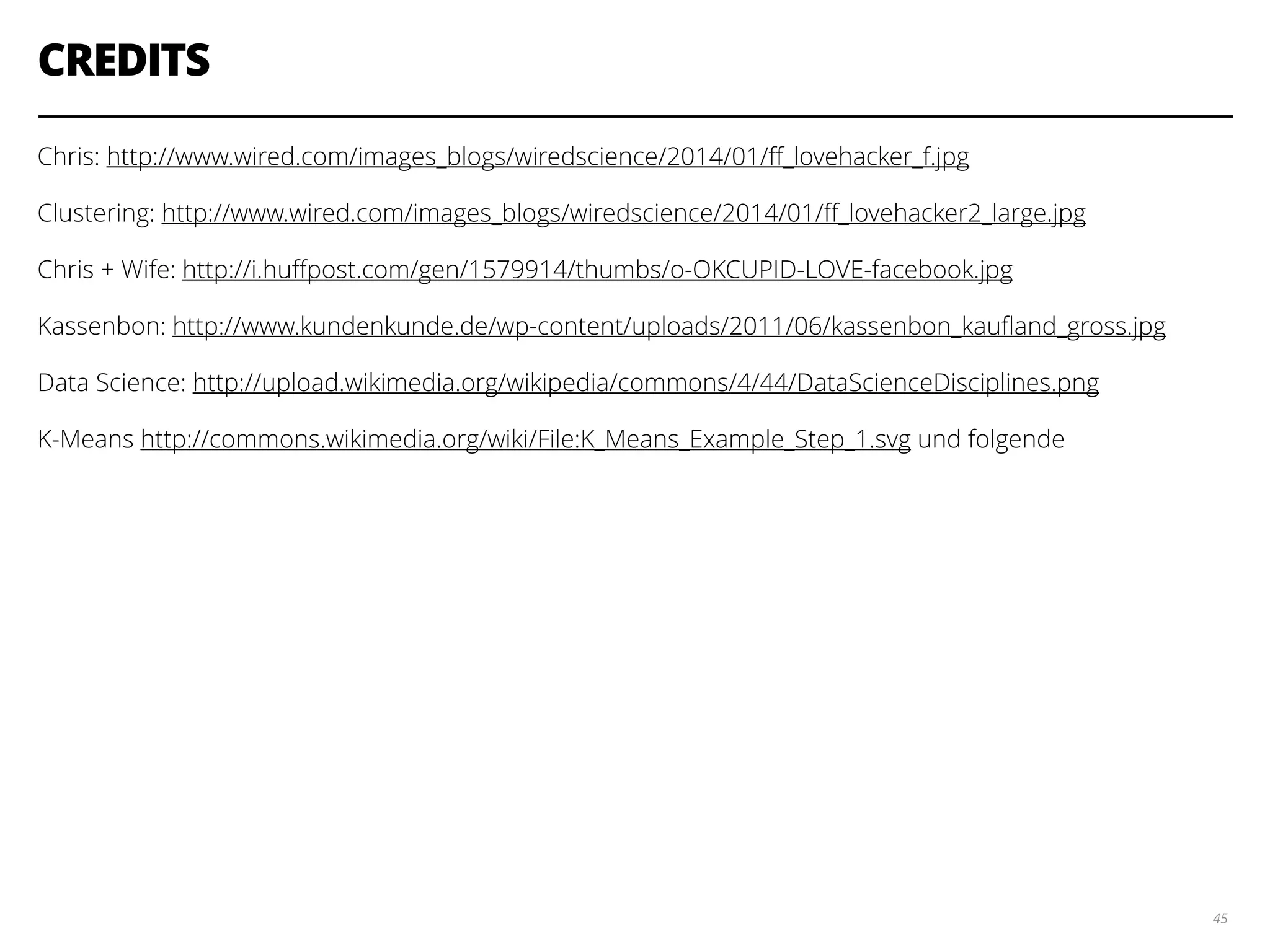 CREDITS
Chris: http://www.wired.com/images_blogs/wiredscience/2014/01/ﬀ_lovehacker_f.jpg
Clustering: http://www.wired.com/images_blogs/wiredscience/2014/01/ﬀ_lovehacker2_large.jpg
Chris + Wife: http://i.huﬀpost.com/gen/1579914/thumbs/o-OKCUPID-LOVE-facebook.jpg
Kassenbon: http://www.kundenkunde.de/wp-content/uploads/2011/06/kassenbon_kauﬂand_gross.jpg
Data Science: http://upload.wikimedia.org/wikipedia/commons/4/44/DataScienceDisciplines.png
K-Means http://commons.wikimedia.org/wiki/File:K_Means_Example_Step_1.svg und folgende
45
 