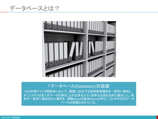 データベースとは？
「データベース(Database)」の語源
1950年頃アメリカ国防省において、複数に点在する資料保管場所を一箇所に集約し、
そこに行けば全てのデータを得ることが出来るように効率化を図る目的で誕生した。資
料が一箇所に集約された場所を、情報(Data)の基地(Base)と呼び、これが今日のデータ
ベースの語源とされている。
 