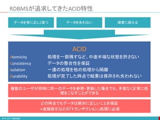 RDBMSが追求してきたACID特性
ACID
Atomicity 処理を一部残すなど、中途半端な状態を許さない
Consistency データの整合性を保証
Isolation 一連の処理を他の処理から隔離
Durability 処理が完了した時点で結果は保存され失われない
複数のユーザが同時に同一のデータを参照・更新した場合でも、矛盾なく正常に処
理をこなすことができる
どの時点でもデータは絶対に正しいことを保証
→金融取引などの「トランザクション」処理に必須
データを常に正しく保つ データを失わない 障害に耐える
 