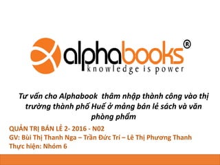 Tư vấn cho Alphabook thâm nhập thành công vào thị
trường thành phố Huế ở mảng bán lẻ sách và văn
phòng phẩm
QUẢN TRỊ BÁN LẺ 2- 2016 - N02
GV: Bùi Thị Thanh Nga – Trần Đức Trí – Lê Thị Phương Thanh
Thực hiện: Nhóm 6
Co-create: Le Minh Huy - Ho Van Tan
 