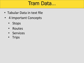 Tram Data…
•  Tabular	
  Data	
  in	
  text	
  ﬁle	
  
	
  •  4	
  Important	
  Concepts	
  
•  Stops	
  
•  Routes	
  
•  Services	
  
•  Trips	
  

 