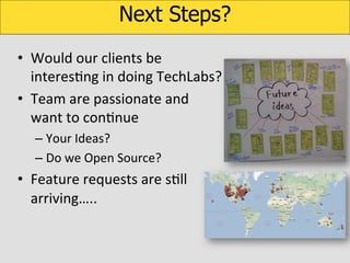 Next Steps?
•  Would	
  our	
  clients	
  be	
  
interesKng	
  in	
  doing	
  TechLabs?	
  
•  Team	
  are	
  passionate	
  and	
  
want	
  to	
  conKnue	
  
–  Your	
  Ideas?	
  
–  Do	
  we	
  Open	
  Source?	
  

•  Feature	
  requests	
  are	
  sKll	
  
arriving…..	
  

 