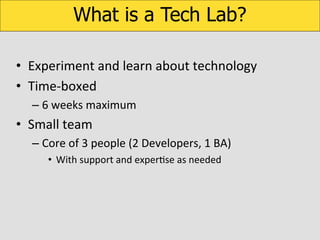 What is a Tech Lab?
•  Experiment	
  and	
  learn	
  about	
  technology	
  
•  Time-­‐boxed	
  
–  6	
  weeks	
  maximum	
  

•  Small	
  team	
  
–  Core	
  of	
  3	
  people	
  (2	
  Developers,	
  1	
  BA)	
  
•  With	
  support	
  and	
  experKse	
  as	
  needed	
  

	
  

 