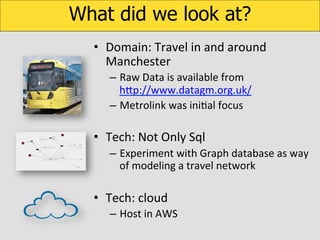 What did we look at?
•  Domain:	
  Travel	
  in	
  and	
  around	
  
Manchester	
  
–  Raw	
  Data	
  is	
  available	
  from	
  
hUp://www.datagm.org.uk/	
  
–  Metrolink	
  was	
  iniKal	
  focus	
  

•  Tech:	
  Not	
  Only	
  Sql	
  
–  Experiment	
  with	
  Graph	
  database	
  as	
  way	
  
of	
  modeling	
  a	
  travel	
  network	
  

•  Tech:	
  cloud	
  
–  Host	
  in	
  AWS	
  

 