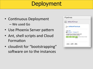 Deployment
•  ConKnuous	
  Deployment	
  
–  We	
  used	
  Go	
  

•  Use	
  Phoenix	
  Server	
  paUern	
  
•  Ant,	
  shell	
  scripts	
  and	
  Cloud	
  
FormaKon	
  
•  cloudinit	
  for	
  “bootstrapping”	
  
soOware	
  on	
  to	
  the	
  instances	
  	
  

 