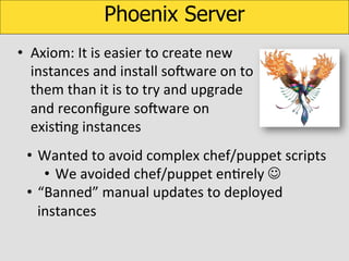 Phoenix Server
•  Axiom:	
  It	
  is	
  easier	
  to	
  create	
  new	
  
instances	
  and	
  install	
  soOware	
  on	
  to	
  
them	
  than	
  it	
  is	
  to	
  try	
  and	
  upgrade	
  
and	
  reconﬁgure	
  soOware	
  on	
  
exisKng	
  instances	
  
•  Wanted	
  to	
  avoid	
  complex	
  chef/puppet	
  scripts	
  	
  
•  We	
  avoided	
  chef/puppet	
  enKrely	
  J	
  
•  “Banned”	
  manual	
  updates	
  to	
  deployed	
  
instances	
  

 