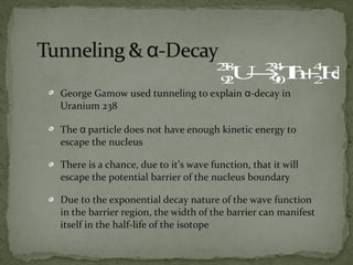 George Gamow used tunneling to explain α-decay in
Uranium 238
The α particle does not have enough kinetic energy to
escape the nucleus
There is a chance, due to it’s wave function, that it will
escape the potential barrier of the nucleus boundary
Due to the exponential decay nature of the wave function
in the barrier region, the width of the barrier can manifest
itself in the half-life of the isotope
92
238
U→90
234
Th+2
4
He
 