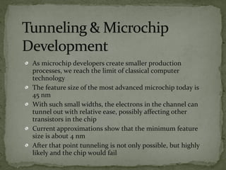 As microchip developers create smaller production
processes, we reach the limit of classical computer
technology
The feature size of the most advanced microchip today is
45 nm
With such small widths, the electrons in the channel can
tunnel out with relative ease, possibly affecting other
transistors in the chip
Current approximations show that the minimum feature
size is about 4 nm
After that point tunneling is not only possible, but highly
likely and the chip would fail
 