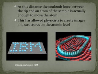 At this distance the coulomb force between
the tip and an atom of the sample is actually
enough to move the atom
This has allowed physicists to create images
and structures on the atomic level
Images courtesy of IBM
 