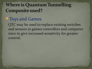Toys and Games
QTC may be used to replace existing switches
and sensors in games controllers and computer
mice to give increased sensitivity for greater
control.
 