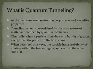 At the quantum level, matter has corpuscular and wave-like
properties
Tunneling can only be explained by the wave nature of
matter as described by quantum mechanics
Classically, when a particle is incident on a barrier of greater
energy than the particle, reflection occurs
When described as a wave, the particle has a probability of
existing within the barrier region, and even on the other
side of it
 