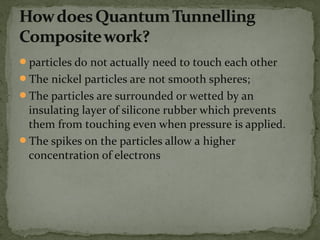particles do not actually need to touch each other
The nickel particles are not smooth spheres;
The particles are surrounded or wetted by an
insulating layer of silicone rubber which prevents
them from touching even when pressure is applied.
The spikes on the particles allow a higher
concentration of electrons
 