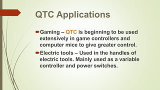 QTC Applications
Gaming – QTC is beginning to be used
extensively in game controllers and
computer mice to give greater control.
Electric tools – Used in the handles of
electric tools. Mainly used as a variable
controller and power switches.
 