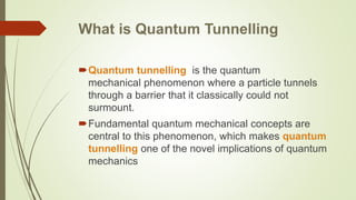 What is Quantum Tunnelling
Quantum tunnelling is the quantum
mechanical phenomenon where a particle tunnels
through a barrier that it classically could not
surmount.
Fundamental quantum mechanical concepts are
central to this phenomenon, which makes quantum
tunnelling one of the novel implications of quantum
mechanics
 