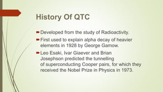 History Of QTC
Developed from the study of Radioactivity.
First used to explain alpha decay of heavier
elements in 1928 by George Gamow.
Leo Esaki, Ivar Giaever and Brian
Josephson predicted the tunnelling
of superconducting Cooper pairs, for which they
received the Nobel Prize in Physics in 1973.
 
