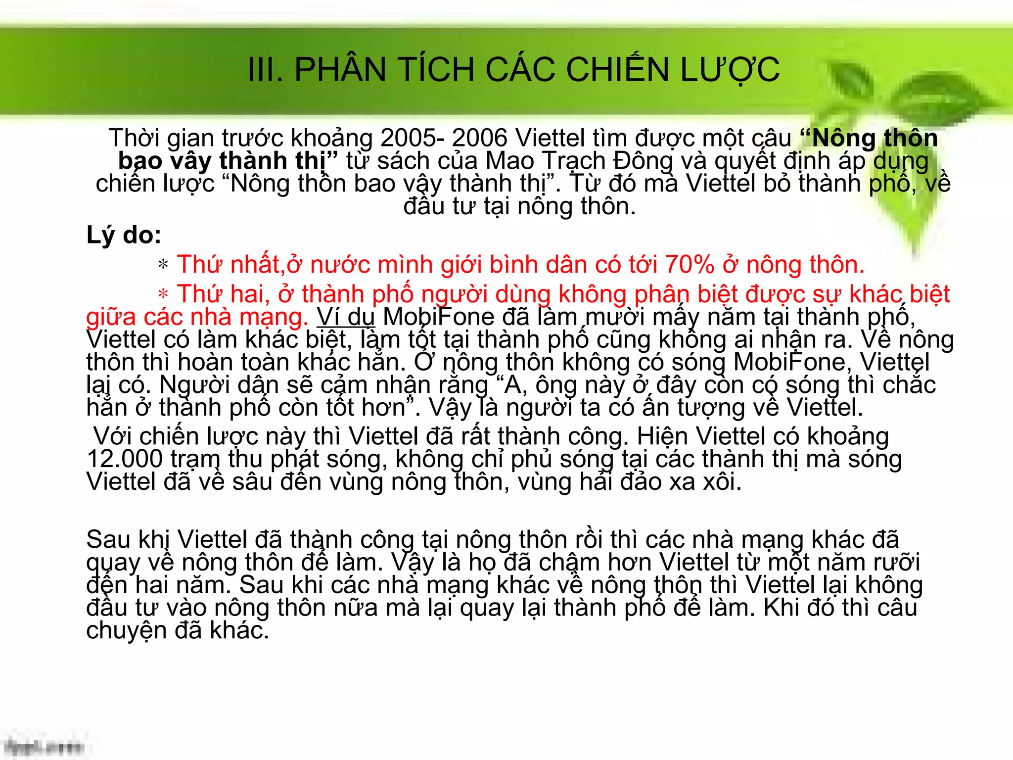 Thời gian trước khoảng 2005- 2006 Viettel tìm được một câu  “Nông thôn bao vây thành thị”  từ sách của Mao Trạch Đông và quyết định áp dụng chiến lược “Nông thôn bao vây thành thị”. Từ đó mà Viettel bỏ thành phố, về đầu tư tại nông thôn.  Lý do:   *   Thứ nhất,ở nước mình giới bình dân có tới 70% ở nông thôn.  *  Thứ hai, ở thành phố người dùng không phân biệt được sự khác biệt giữa các nhà mạng.   Ví dụ  MobiFone đã làm mười mấy năm tại thành phố, Viettel có làm khác biệt, làm tốt tại thành phố cũng không ai nhận ra. Về nông thôn thì hoàn toàn khác hẳn. Ở nông thôn không có sóng MobiFone, Viettel lại có. Người dân sẽ cảm nhận rằng “A, ông này ở đây còn có sóng thì chắc hẳn ở thành phố còn tốt hơn”. Vậy là người ta có ấn tượng về Viettel. Với chiến lược này thì Viettel đã rất thành công. Hiện Viettel có khoảng 12.000 trạm thu phát sóng, không chỉ phủ sóng tại các thành thị mà sóng Viettel đã về sâu đến vùng nông thôn, vùng hải đảo xa xôi.  Sau khi Viettel đã thành công tại nông thôn rồi thì các nhà mạng khác đã quay về nông thôn để làm. Vậy là họ đã chậm hơn Viettel từ một năm rưỡi đến hai năm. Sau khi các nhà mạng khác về nông thôn thì Viettel lại không đầu tư vào nông thôn nữa mà lại quay lại thành phố để làm. Khi đó thì câu chuyện đã khác. III. PHÂN TÍCH CÁC CHIẾN LƯỢC 
