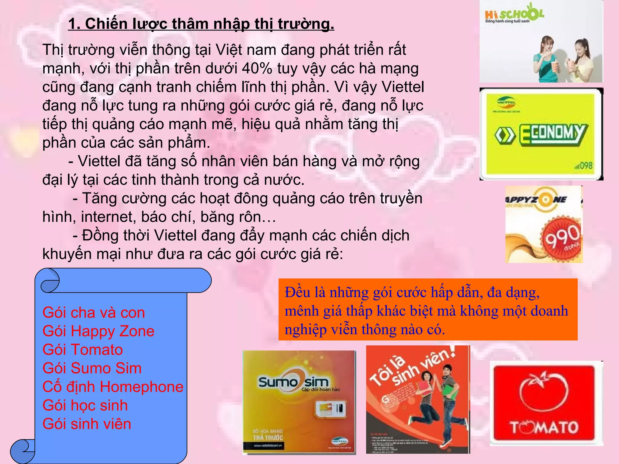 1. Chiến lược thâm nhập thị trường. Thị trường viễn thông tại Việt nam đang phát triển rất mạnh, với thị phần trên dưới 40% tuy vậy các hà mạng cũng đang cạnh tranh chiếm lĩnh thị phần. Vì vậy Viettel đang nỗ lực tung ra những gói cước giá rẻ, đang nỗ lực tiếp thị quảng cáo mạnh mẽ, hiệu quả nhằm tăng thị phần của các sản phẩm. - Viettel đã tăng số nhân viên bán hàng và mở rộng đại lý tại các tinh thành trong cả nước. - Tăng cường các hoạt đông quảng cáo trên truyền hình, internet, báo chí, băng rôn… - Đồng thời Viettel đang đẩy mạnh các chiến dịch khuyến mại như đưa ra các gói cước giá rẻ: Gói cha và con  Gói Happy Zone Gói Tomato Gói Sumo Sim Cố định Homephone  Gói học sinh Gói sinh viên Đều là những gói cước hấp dẫn, đa dạng, mênh giá thấp khác biệt mà không một doanh nghiệp viễn thông nào có. 