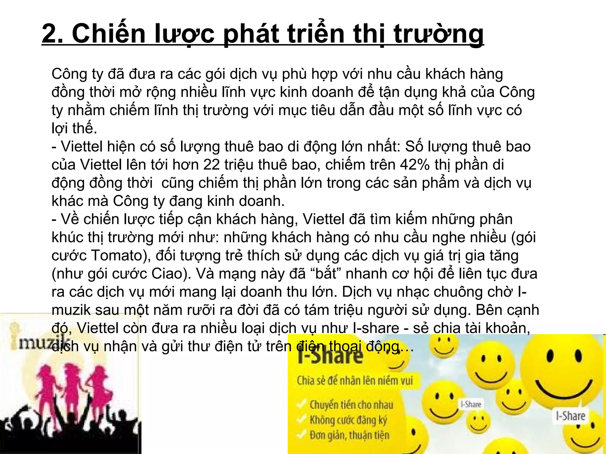 2. Chiến lược phát triển thị trường   Công ty đã đưa ra các gói dịch vụ phù hợp với nhu cầu khách hàng đồng thời mở rộng nhiều lĩnh vực kinh doanh để tận dụng khả của Công ty nhằm chiếm lĩnh thị trường với mục tiêu dẫn đầu một số lĩnh vực có lợi thế.  - Viettel hiện có số lượng thuê bao di động lớn nhất: Số lượng thuê bao của Viettel lên tới hơn 22 triệu thuê bao, chiếm trên 42% thị phần di động đồng thời  cũng chiếm thị phần lớn trong các sản phẩm và dịch vụ khác mà Công ty đang kinh doanh. - Về chiến lược tiếp cận khách hàng, Viettel đã tìm kiếm những phân khúc thị trường mới như: những khách hàng có nhu cầu nghe nhiều (gói cước Tomato), đối tượng trẻ thích sử dụng các dịch vụ giá trị gia tăng (như gói cước Ciao). Và mạng này đã “bắt” nhanh cơ hội để liên tục đưa ra các dịch vụ mới mang lại doanh thu lớn. Dịch vụ nhạc chuông chờ I-muzik sau một năm rưỡi ra đời đã có tám triệu người sử dụng. Bên cạnh đó, Viettel còn đưa ra nhiều loại dịch vụ như I-share - sẻ chia tài khoản, dịch vụ nhận và gửi thư điện tử trên điện thoại động…   