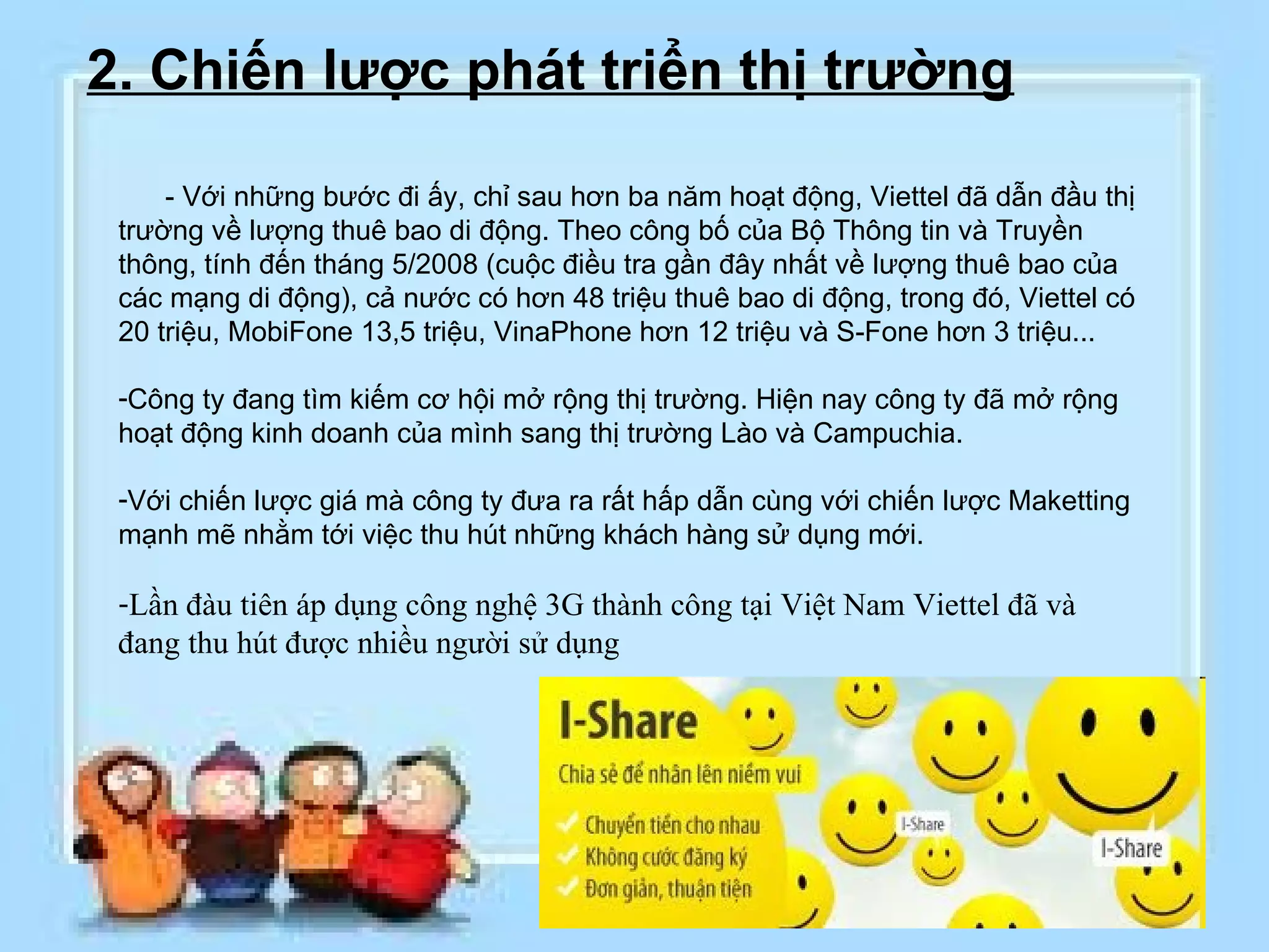2. Chiến lược phát triển thị trường       - Với những bước đi ấy, chỉ sau hơn ba năm hoạt động, Viettel đã dẫn đầu thị trường về lượng thuê bao di động. Theo công bố của Bộ Thông tin và Truyền thông, tính đến tháng 5/2008 (cuộc điều tra gần đây nhất về lượng thuê bao của các mạng di động), cả nước có hơn 48 triệu thuê bao di động, trong đó, Viettel có 20 triệu, MobiFone 13,5 triệu, VinaPhone hơn 12 triệu và S-Fone hơn 3 triệu...   Công ty đang tìm kiếm cơ hội mở rộng thị trường. Hiện nay công ty đã mở rộng hoạt động kinh doanh của mình sang thị trường Lào và Campuchia. Với chiến lược giá mà công ty đưa ra rất hấp dẫn cùng với chiến lược Maketting mạnh mẽ nhằm tới việc thu hút những khách hàng sử dụng mới. Lần đàu tiên áp dụng công nghệ 3G thành công tại Việt Nam Viettel đã và đang thu hút được nhiều người sử dụng 
