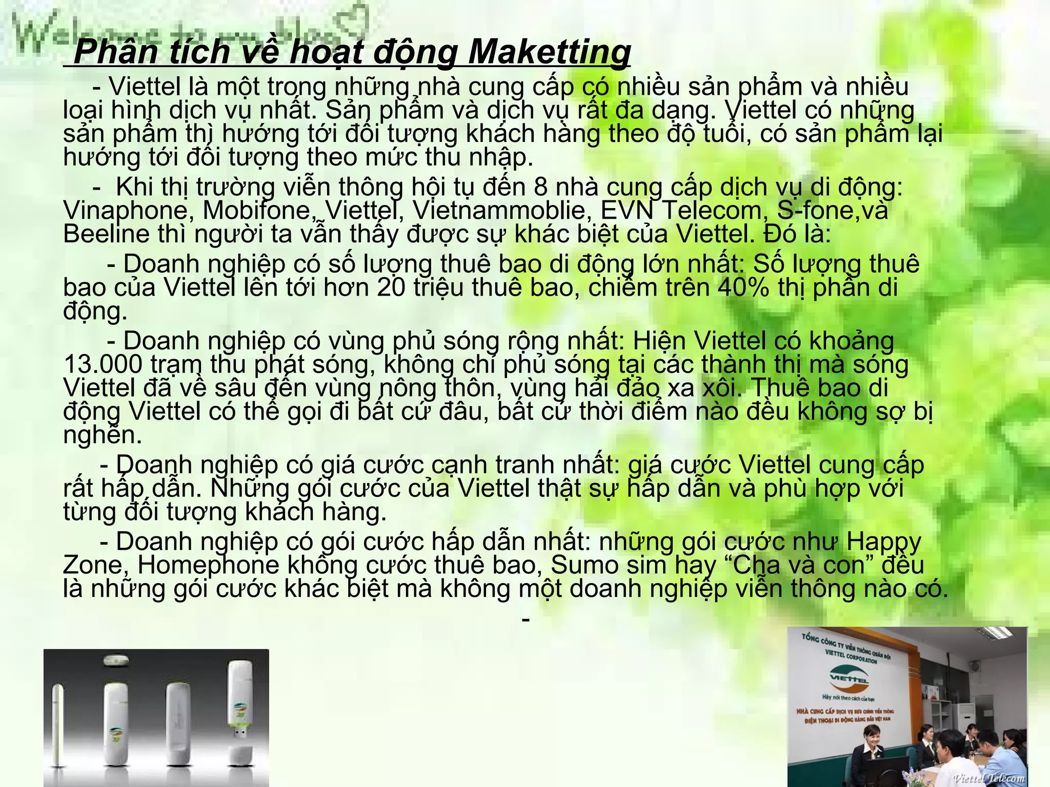 Phân tích về hoạt động Maketting - Viettel là một trong những nhà cung cấp có nhiều sản phẩm và nhiều loại hình dịch vụ nhất. Sản phẩm và dịch vụ rất đa dạng. Viettel có những sản phẩm thì hướng tới đối tượng khách hàng theo độ tuổi, có sản phẩm lại hướng tới đối tượng theo mức thu nhập.   -  Khi thị trường viễn thông hội tụ đến 8 nhà cung cấp dịch vụ di động: Vinaphone, Mobifone, Viettel, Vietnammoblie, EVN Telecom, S-fone,và Beeline thì người ta vẫn thấy được sự khác biệt của Viettel. Đó là:  - Doanh nghiệp có số lượng thuê bao di động lớn nhất: Số lượng thuê bao của Viettel lên tới hơn 20 triệu thuê bao, chiếm trên 40% thị phần di động.  - Doanh nghiệp có vùng phủ sóng rộng nhất: Hiện Viettel có khoảng 13.000 trạm thu phát sóng, không chỉ phủ sóng tại các thành thị mà sóng Viettel đã về sâu đến vùng nông thôn, vùng hải đảo xa xôi. Thuê bao di động Viettel có thể gọi đi bất cứ đâu, bất cứ thời điểm nào đều không sợ bị nghẽn.  - Doanh nghiệp có giá cước cạnh tranh nhất: giá cước Viettel cung cấp rất hấp dẫn. Những gói cước của Viettel thật sự hấp dẫn và phù hợp với từng đối tượng khách hàng.  - Doanh nghiệp có gói cước hấp dẫn nhất: những gói cước như Happy Zone, Homephone không cước thuê bao, Sumo sim hay “Cha và con” đều là những gói cước khác biệt mà không một doanh nghiệp viễn thông nào có.  - 