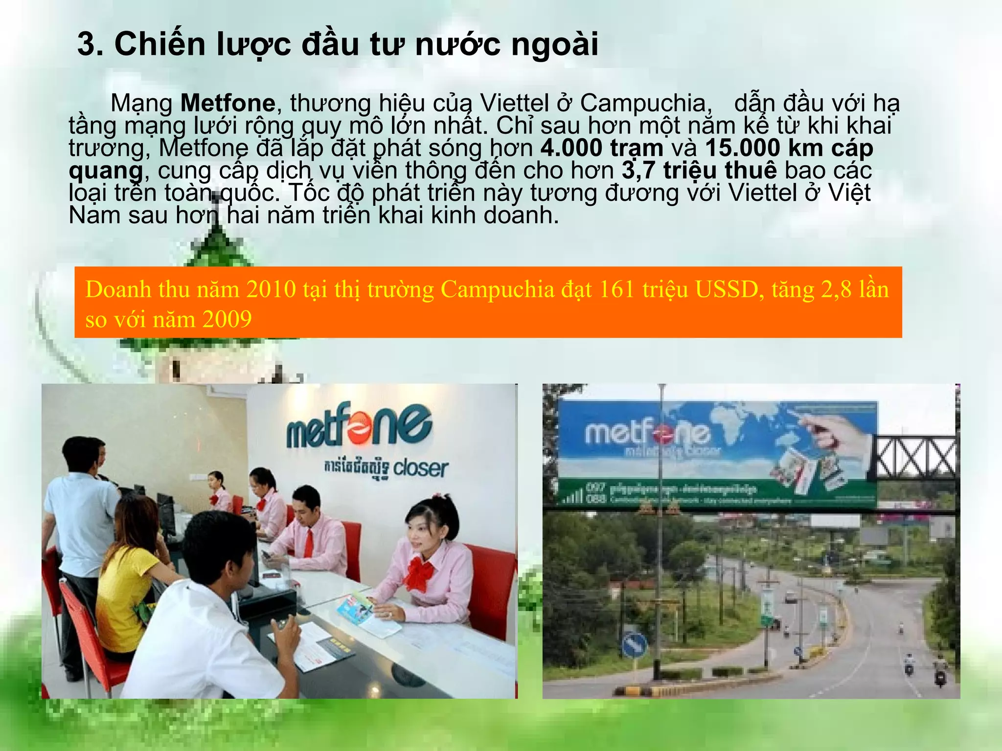 Mạng  Metfone , thương hiệu của Viettel ở Campuchia,  dẫn đầu với hạ tầng mạng lưới rộng quy mô lớn nhất. Chỉ sau hơn một năm kể từ khi khai trương, Metfone đã lắp đặt phát sóng hơn  4.000 trạm  và  15.000 km cáp quang , cung cấp dịch vụ viễn thông đến cho hơn  3,7 triệu thuê  bao các loại trên toàn quốc. Tốc độ phát triển này tương đương với Viettel ở Việt Nam sau hơn hai năm triển khai kinh doanh.  3. Chiến lược đầu tư nước ngoài Doanh thu năm 2010 tại thị trường Campuchia đạt 161 triệu USSD, tăng 2,8 lần so với năm 2009 