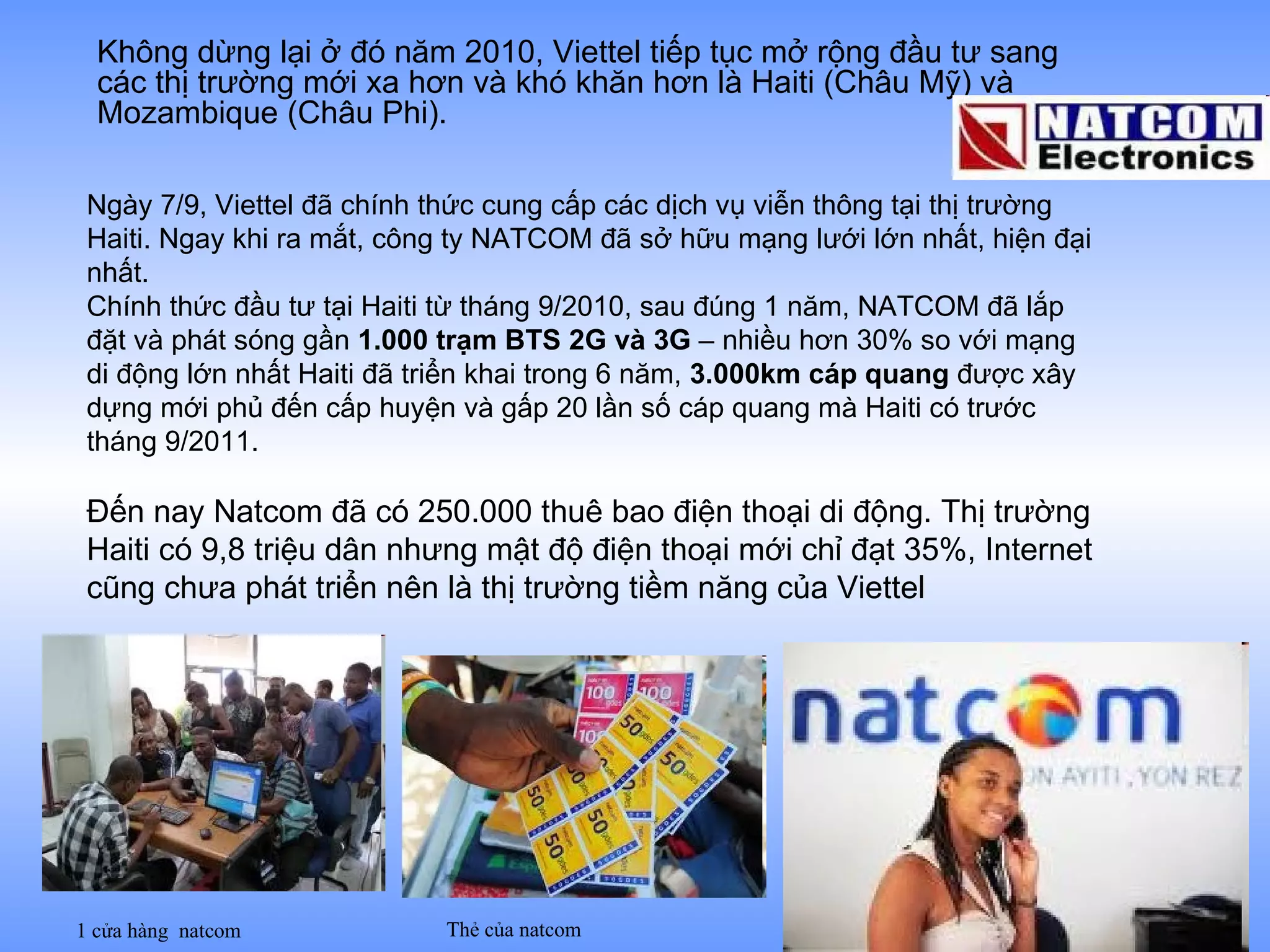 Không dừng lại ở đó năm 2010, Viettel tiếp tục mở rộng đầu tư sang các thị trường mới xa hơn và khó khăn hơn là Haiti (Châu Mỹ) và Mozambique (Châu Phi).  Ngày 7/9, Viettel đã chính thức cung cấp các dịch vụ viễn thông tại thị trường Haiti. Ngay khi ra mắt, công ty NATCOM đã sở hữu mạng lưới lớn nhất, hiện đại nhất. Chính thức đầu tư tại Haiti từ tháng 9/2010, sau đúng 1 năm, NATCOM đã lắp đặt và phát sóng gần  1.000 trạm BTS 2G và 3G  – nhiều hơn 30% so với mạng di động lớn nhất Haiti đã triển khai trong 6 năm,  3.000km cáp quang  được xây dựng mới phủ đến cấp huyện và gấp 20 lần số cáp quang mà Haiti có trước tháng 9/2011.  Đến nay Natcom đã có 250.000 thuê bao điện thoại di động. Thị trường Haiti có 9,8 triệu dân nhưng mật độ điện thoại mới chỉ đạt 35%, Internet cũng chưa phát triển nên là thị trường tiềm năng của Viettel  Thẻ của natcom 1 cửa hàng  natcom 