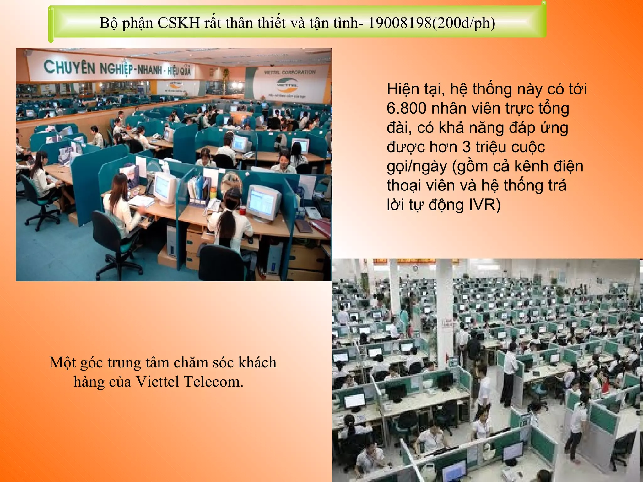 Một góc trung tâm chăm sóc khách  hàng của Viettel Telecom.  Hiện tại, hệ thống này có tới 6.800 nhân viên trực tổng đài, có khả năng đáp ứng được hơn 3 triệu cuộc gọi/ngày (gồm cả kênh điện thoại viên và hệ thống trả lời tự động IVR)   Bộ phận CSKH rất thân thiết và tận tình- 19008198(200đ/ph) 