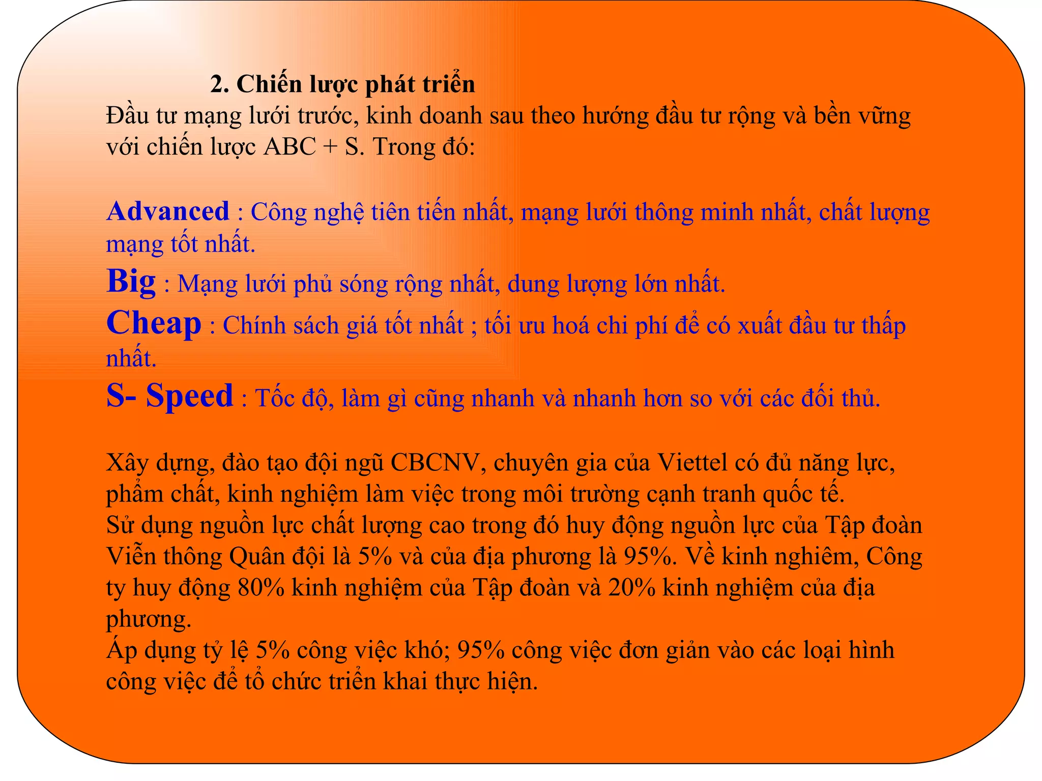 2. Chiến lược phát triển Đầu tư mạng lưới trước, kinh doanh sau theo hướng đầu tư rộng và bền vững với chiến lược ABC + S. Trong đó: Advanced  : Công nghệ tiên tiến nhất, mạng lưới thông minh nhất, chất lượng mạng tốt nhất. Big   : Mạng lưới phủ sóng rộng nhất, dung lượng lớn nhất. Cheap   : Chính sách giá tốt nhất ; tối ưu hoá chi phí để có xuất đầu tư thấp nhất. S- Speed   : Tốc độ, làm gì cũng nhanh và nhanh hơn so với các đối thủ. Xây dựng, đào tạo đội ngũ CBCNV, chuyên gia của Viettel có đủ năng lực, phẩm chất, kinh nghiệm làm việc trong môi trường cạnh tranh quốc tế.  Sử dụng nguồn lực chất lượng cao trong đó huy động nguồn lực của Tập đoàn  Viễn thông Quân đội là 5% và của địa phương là 95%. Về kinh nghiêm, Công ty huy động 80% kinh nghiệm của Tập đoàn và 20% kinh nghiệm của địa phương. Áp dụng tỷ lệ 5% công việc khó; 95% công việc đơn giản vào các loại hình công việc để tổ chức triển khai thực hiện. 