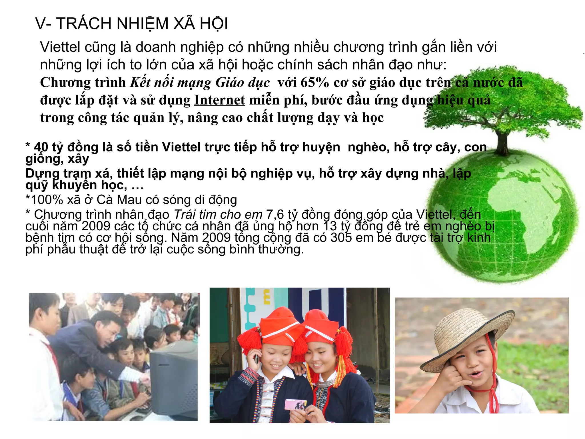 * 40 tỷ đồng là số tiền Viettel trực tiếp hỗ trợ huyện  nghèo, hỗ trợ cây, con giống, xây Dựng trạm xá, thiết lập mạng nội bộ nghiệp vụ, hỗ trợ xây dựng nhà, lập quỹ khuyến học, … *100% xã ở Cà Mau có sóng di động  * Chương trình nhân đạo  Trái tim cho em  7,6 tỷ đồng đóng góp của Viettel, đến cuối năm 2009 các tổ chức cá nhân đã ủng hộ hơn 13 tỷ đồng để trẻ em nghèo bị bệnh tim có cơ hội sống. Năm 2009 tổng cộng đã có 305 em bé được tài trợ kinh phí phẫu thuật để trở lại cuộc sống bình thường.  V- TRÁCH NHIỆM XÃ HỘI Viettel cũng là doanh nghiệp có những nhiều chương trình gắn liền với những lợi ích to lớn của xã hội hoặc chính sách nhân đạo như:  Chương trình  Kết nối mạng Giáo dục   với 65% cơ sở giáo dục trên cả nước đã được lắp đặt và sử dụng  Internet  miễn phí, bước đầu ứng dụng hiệu quả trong công tác quản lý, nâng cao chất lượng dạy và học 