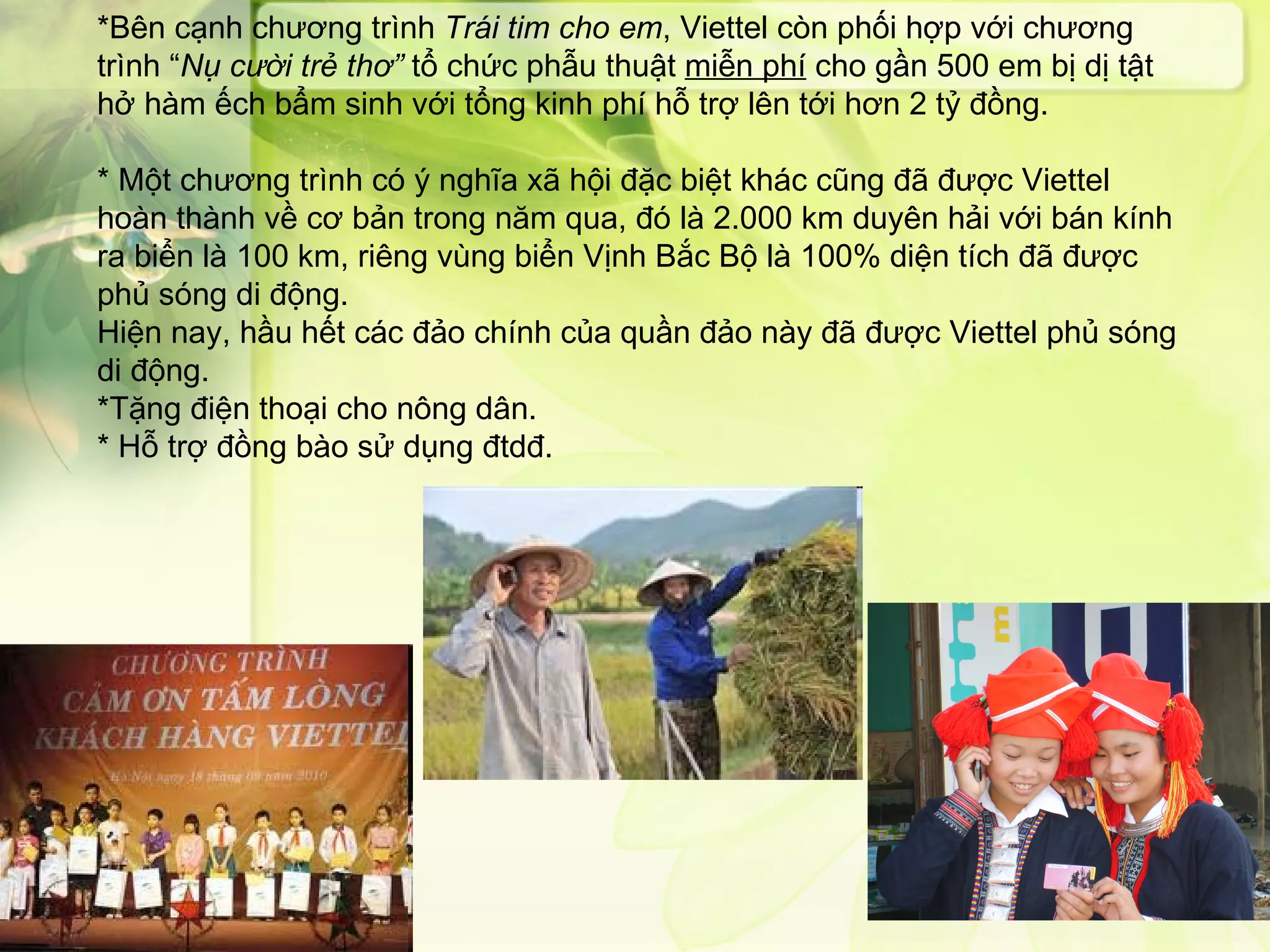 *Bên cạnh chương trình  Trái tim cho em , Viettel còn phối hợp với chương trình “ Nụ cười trẻ thơ”  tổ chức phẫu thuật  miễn phí  cho gần 500 em bị dị tật hở hàm ếch bẩm sinh với tổng kinh phí hỗ trợ lên tới hơn 2 tỷ đồng. * Một chương trình có ý nghĩa xã hội đặc biệt khác cũng đã được Viettel hoàn thành về cơ bản trong năm qua, đó là 2.000 km duyên hải với bán kính ra biển là 100 km, riêng vùng biển Vịnh Bắc Bộ là 100% diện tích đã được phủ sóng di động.  Hiện nay, hầu hết các đảo chính của quần đảo này đã được Viettel phủ sóng di động.  *Tặng điện thoại cho nông dân. * Hỗ trợ đồng bào sử dụng đtdđ. 