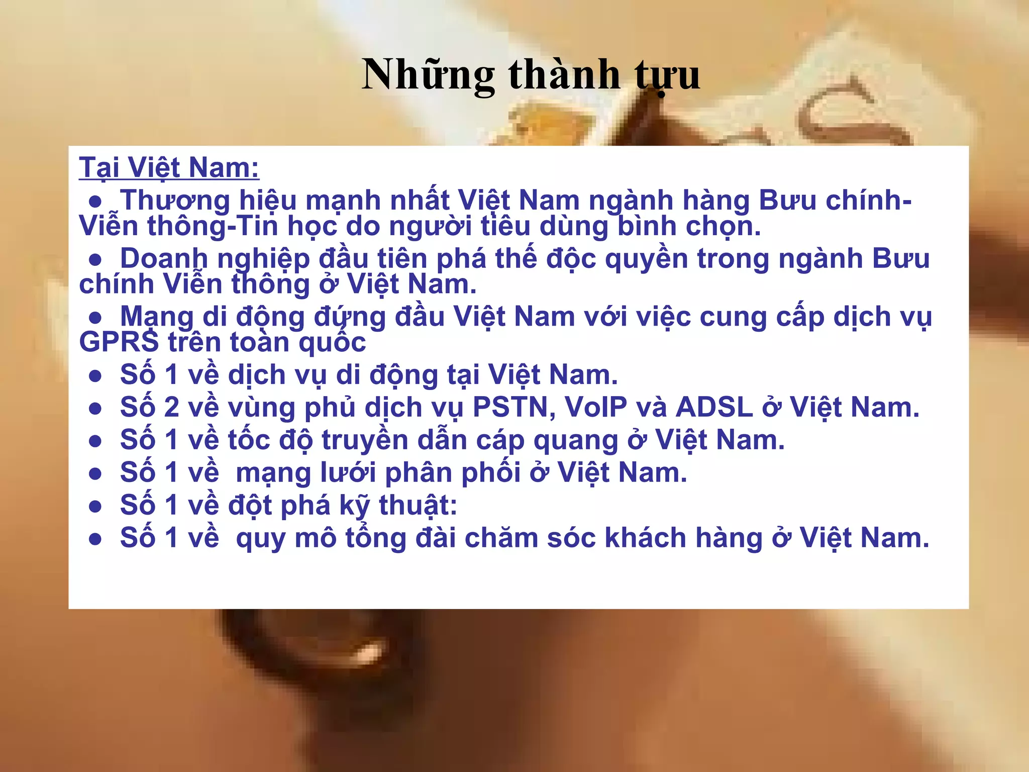Tại Việt Nam: ●   Thương hiệu mạnh nhất Việt Nam ngành hàng Bưu chính-Viễn thông-Tin học do người tiêu dùng bình chọn. ●   Doanh nghiệp đầu tiên phá thế độc quyền trong ngành Bưu chính Viễn thông ở Việt Nam. ●   Mạng di động đứng đầu Việt Nam với việc cung cấp dịch vụ GPRS trên toàn quốc ●   Số 1 về dịch vụ di động tại Việt Nam. ●   Số 2 về vùng phủ dịch vụ PSTN, VoIP và ADSL ở Việt Nam. ●   Số 1 về tốc độ truyền dẫn cáp quang ở Việt Nam. ●   Số 1 về  mạng lưới phân phối ở Việt Nam. ●   Số 1 về đột phá kỹ thuật:  ●   Số 1 về  quy mô tổng đài chăm sóc khách hàng ở Việt Nam. Những thành tựu 
