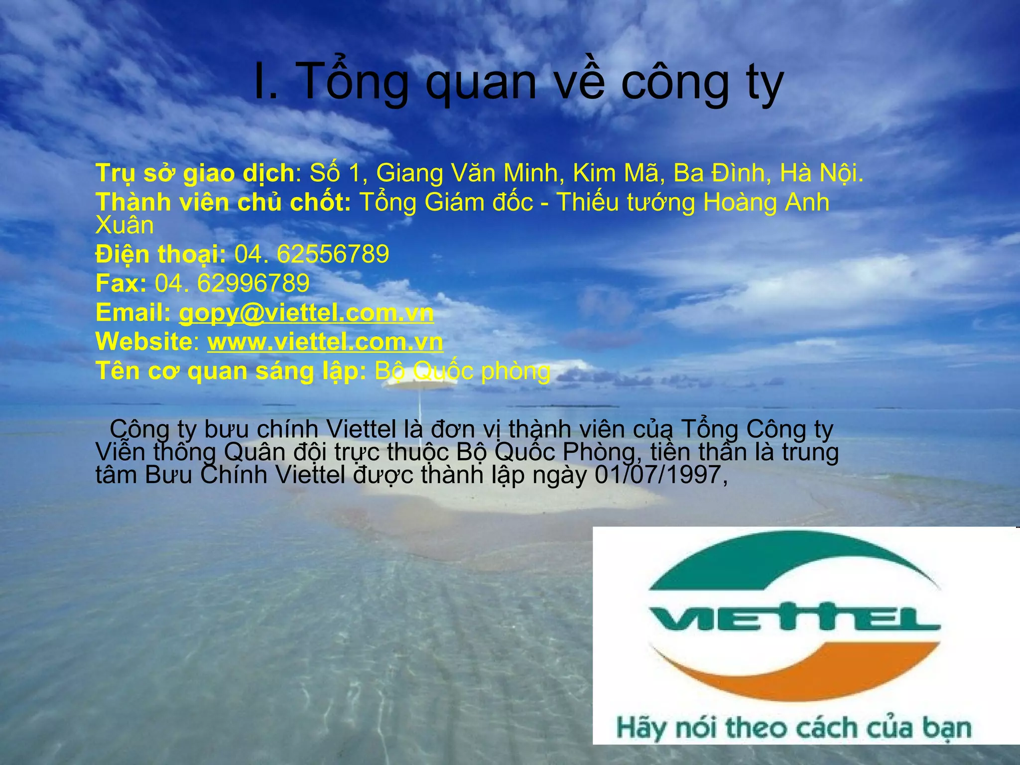 I. Tổng quan về công ty Trụ sở giao dịch : Số 1, Giang Văn Minh, Kim Mã, Ba Đình, Hà Nội. Thành viên chủ chốt:  Tổng Giám đốc - Thiếu tướng Hoàng Anh Xuân Điện thoại:  04. 62556789 Fax:  04. 62996789 Email:   [email_address] Website :  www.viettel.com.vn Tên cơ quan sáng lập:  Bộ Quốc phòng Công ty bưu chính Viettel là đơn vị thành viên của Tổng Công ty Viễn thông Quân đội trực thuộc Bộ Quốc Phòng, tiền thân là trung tâm Bưu Chính Viettel được thành lập ngày 01/07/1997, 
