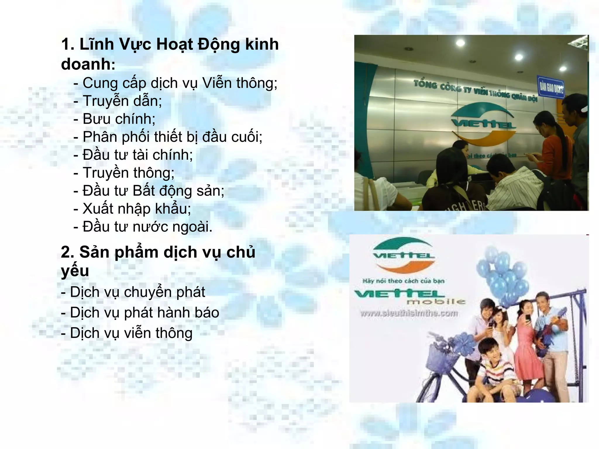 2. Sản phẩm dịch vụ chủ yếu - Dịch vụ chuyển phát - Dịch vụ phát hành báo - Dịch vụ viễn thông 1. Lĩnh Vực Hoạt Động kinh doanh :     - Cung cấp dịch vụ Viễn thông;    - Truyễn dẫn;    - Bưu chính;    - Phân phối thiết bị đầu cuối;    - Đầu tư tài chính;    - Truyền thông;    - Đầu tư Bất động sản;    - Xuất nhập khẩu;    - Đầu tư nước ngoài. 