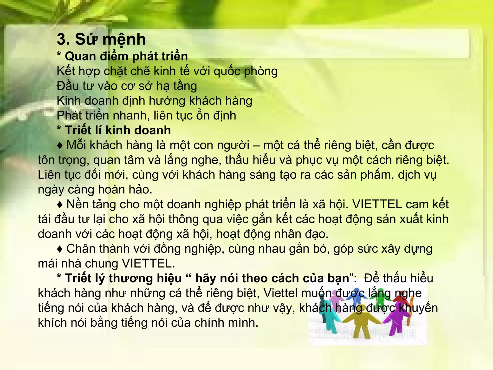 3. Sứ mệnh   * Quan điểm phát triển Kết hợp chặt chẽ kinh tế với quốc phòng Đầu tư vào cơ sở hạ tầng Kinh doanh định hướng khách hàng Phát triển nhanh, liên tục ổn định * Triết lí kinh doanh ♦  Mỗi khách hàng là một con người – một cá thể riêng biệt, cần được tôn trọng, quan tâm và lắng nghe, thấu hiểu và phục vụ một cách riêng biệt. Liên tục đổi mới, cùng với khách hàng sáng tạo ra các sản phẩm, dịch vụ ngày càng hoàn hảo.  ♦  Nền tảng cho một doanh nghiệp phát triển là xã hội. VIETTEL cam kết tái đầu tư lại cho xã hội thông qua việc gắn kết các hoạt động sản xuất kinh doanh với các hoạt động xã hội, hoạt động nhân đạo.  ♦  Chân thành với đồng nghiệp, cùng nhau gắn bó, góp sức xây dựng mái nhà chung VIETTEL.  * Triết lý thương hiệu “   hãy nói theo cách của bạn ”:  Để thấu hiểu khách hàng như những cá thể riêng biệt, Viettel muốn được lắng nghe tiếng nói của khách hàng, và để được như vậy, khách hàng được khuyến khích nói bằng tiếng nói của chính mình. 