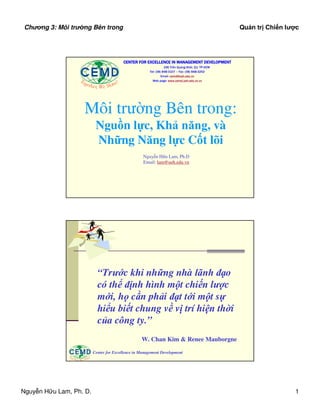 Chng 3: Môi tr ng Bên trong                                                                                            Qu n tr Chi n lư c




                                                                   CENTER FOR EXCELLENCE IN MANAGEMENT DEVELOPMENT
                                                                                         196 Tr n Quang Kh i, Q1. TP.HCM
                                                                              Tel: (08) 848-3107 – Fax: (08) 848-3252
                                                                                       Email: cemd@ueh.edu.vn
                              To                               !                Web page: www.cemd.ueh.edu.vn.vn
                                 ge     t h e r, We S h in e




                                   Môi trư ng Bên trong:
                                                  Ngu n l c, Kh năng, và
                                                  Nh ng Năng l c C t lõi
                                                                           Nguy n H u Lam, Ph.D
                                                                           Email: lam@ueh.edu.vn




                                                   “Trư c khi nh ng nhà lãnh ñ o
                                                   có th ñ nh hình m t chi n lư c
                                                   m i, h c n ph i ñ t t i m t s
                                                   hi u bi t chung v v trí hi n th i
                                                   c a công ty.”
                                                                          W. Chan Kim  Renee Mauborgne

                                                 Center for Excellence in Management Development
               To                            !
                  ge   t h e r, We Sh in e




Nguy n H u Lam, Ph. D.                                                                                                                     1
 