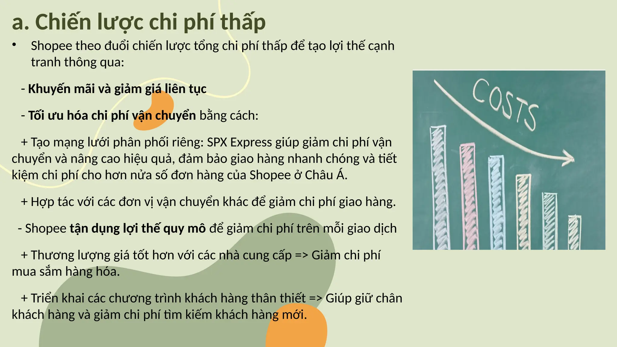 a. Chiến lược chi phí thấp
• Shopee theo đuổi chiến lược tổng chi phí thấp để tạo lợi thế cạnh
tranh thông qua:
- Khuyến mãi và giảm giá liên tục
- Tối ưu hóa chi phí vận chuyển bằng cách:
+ Tạo mạng lưới phân phối riêng: SPX Express giúp giảm chi phí vận
chuyển và nâng cao hiệu quả, đảm bảo giao hàng nhanh chóng và tiết
kiệm chi phí cho hơn nửa số đơn hàng của Shopee ở Châu Á.
+ Hợp tác với các đơn vị vận chuyển khác để giảm chi phí giao hàng.
- Shopee tận dụng lợi thế quy mô để giảm chi phí trên mỗi giao dịch
+ Thương lượng giá tốt hơn với các nhà cung cấp => Giảm chi phí
mua sắm hàng hóa.
+ Triển khai các chương trình khách hàng thân thiết => Giúp giữ chân
khách hàng và giảm chi phí tìm kiếm khách hàng mới.
 