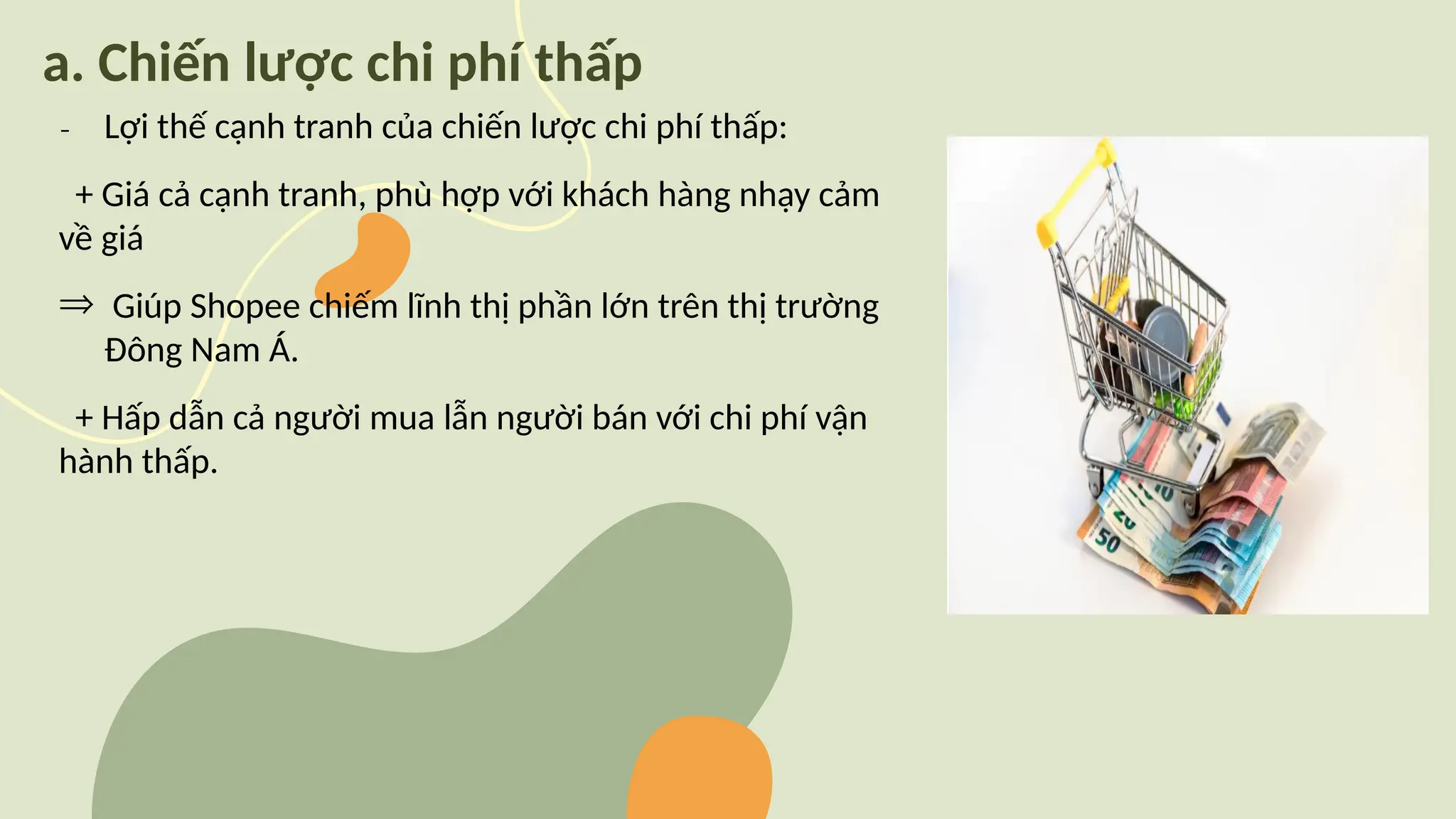 a. Chiến lược chi phí thấp
₋ Lợi thế cạnh tranh của chiến lược chi phí thấp:
+ Giá cả cạnh tranh, phù hợp với khách hàng nhạy cảm
về giá
Þ Giúp Shopee chiếm lĩnh thị phần lớn trên thị trường
Đông Nam Á.
+ Hấp dẫn cả người mua lẫn người bán với chi phí vận
hành thấp.
 