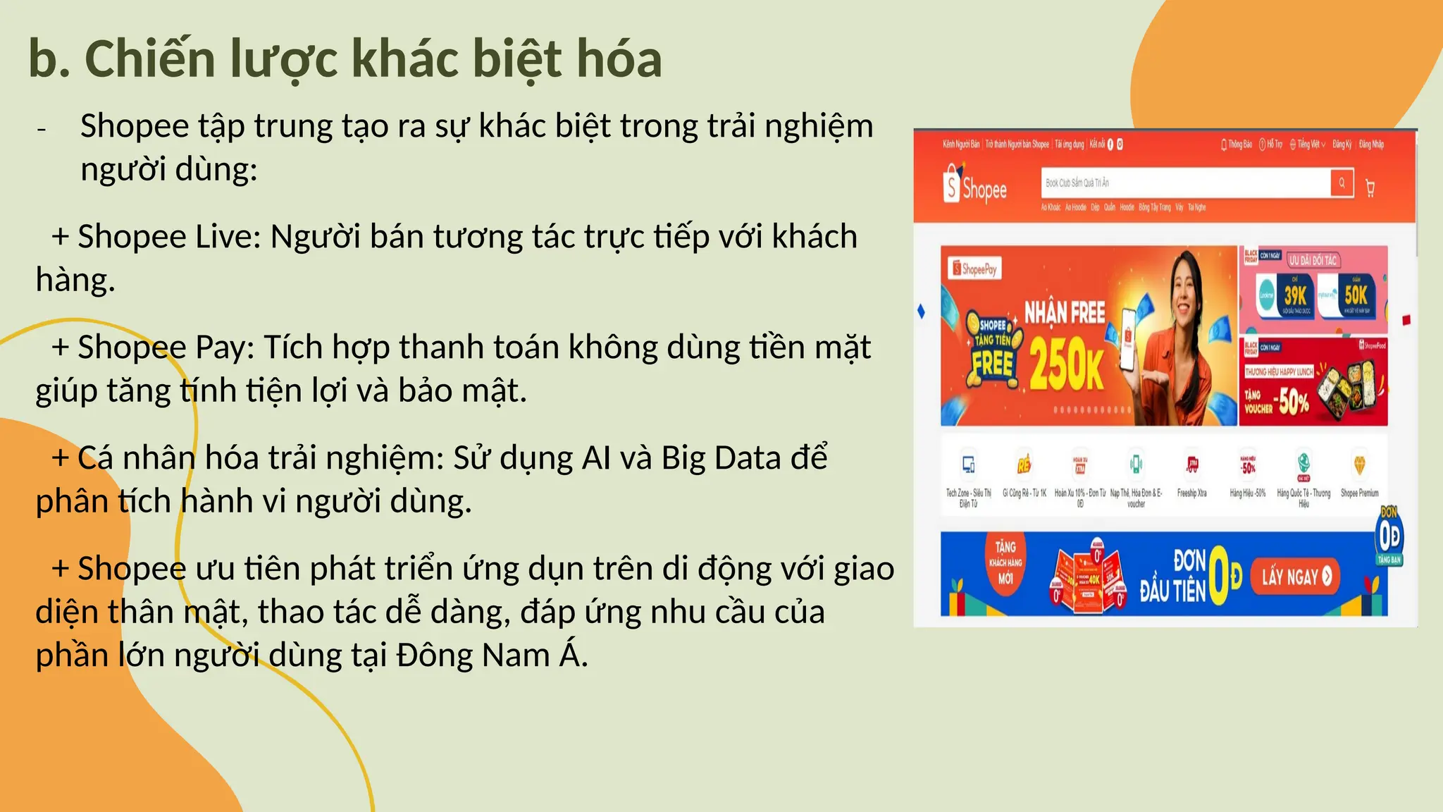 b. Chiến lược khác biệt hóa
₋ Shopee tập trung tạo ra sự khác biệt trong trải nghiệm
người dùng:
+ Shopee Live: Người bán tương tác trực tiếp với khách
hàng.
+ Shopee Pay: Tích hợp thanh toán không dùng tiền mặt
giúp tăng tính tiện lợi và bảo mật.
+ Cá nhân hóa trải nghiệm: Sử dụng AI và Big Data để
phân tích hành vi người dùng.
+ Shopee ưu tiên phát triển ứng dụn trên di động với giao
diện thân mật, thao tác dễ dàng, đáp ứng nhu cầu của
phần lớn người dùng tại Đông Nam Á.
 