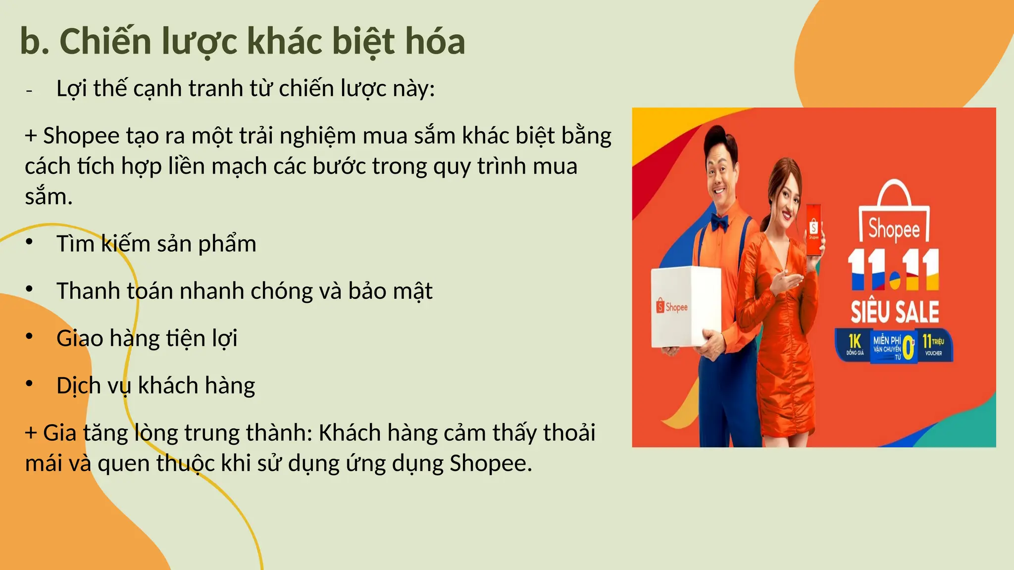 b. Chiến lược khác biệt hóa
₋ Lợi thế cạnh tranh từ chiến lược này:
+ Shopee tạo ra một trải nghiệm mua sắm khác biệt bằng
cách tích hợp liền mạch các bước trong quy trình mua
sắm.
• Tìm kiếm sản phẩm
• Thanh toán nhanh chóng và bảo mật
• Giao hàng tiện lợi
• Dịch vụ khách hàng
+ Gia tăng lòng trung thành: Khách hàng cảm thấy thoải
mái và quen thuộc khi sử dụng ứng dụng Shopee.
 