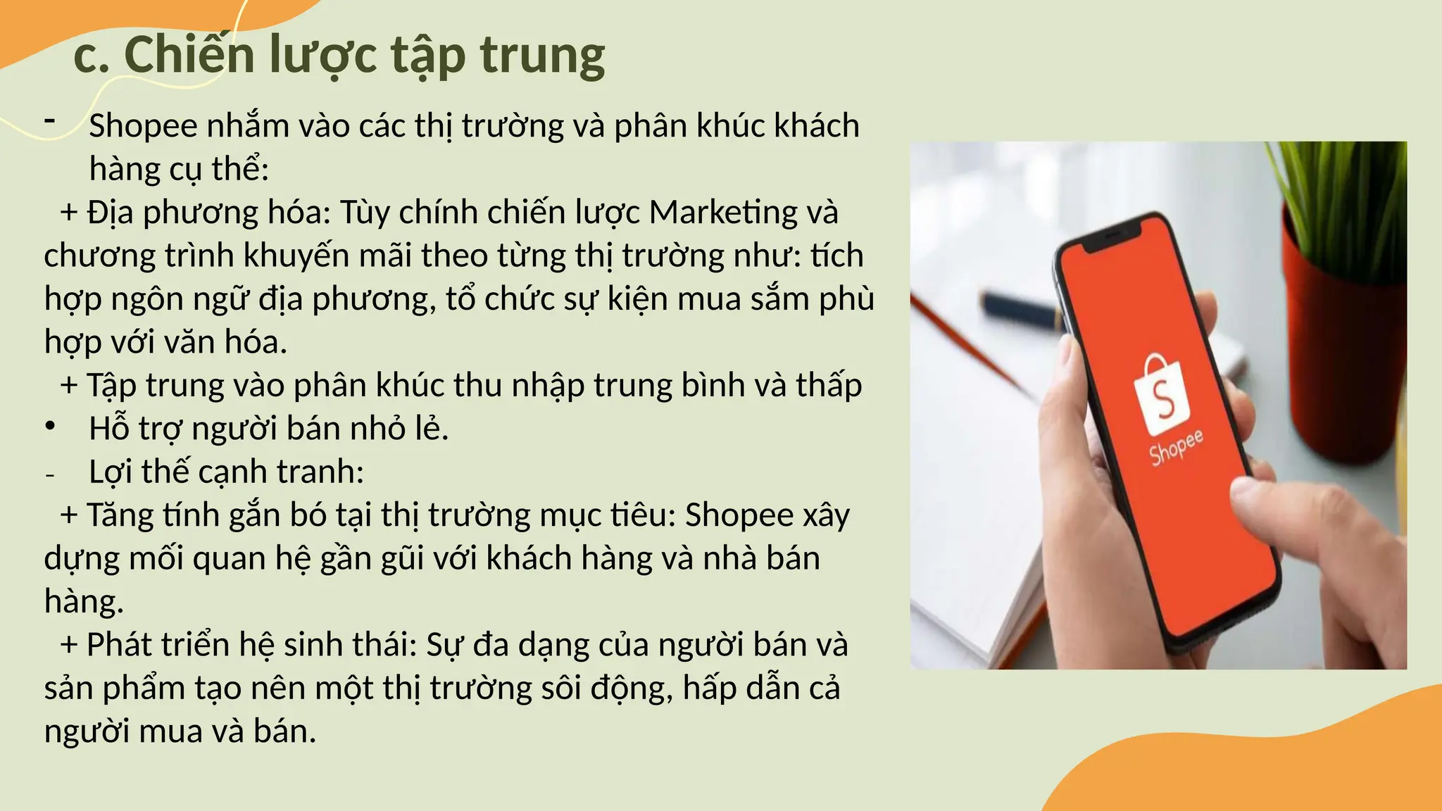 c. Chiến lược tập trung
- Shopee nhắm vào các thị trường và phân khúc khách
hàng cụ thể:
+ Địa phương hóa: Tùy chính chiến lược Marketing và
chương trình khuyến mãi theo từng thị trường như: tích
hợp ngôn ngữ địa phương, tổ chức sự kiện mua sắm phù
hợp với văn hóa.
+ Tập trung vào phân khúc thu nhập trung bình và thấp
• Hỗ trợ người bán nhỏ lẻ.
₋ Lợi thế cạnh tranh:
+ Tăng tính gắn bó tại thị trường mục tiêu: Shopee xây
dựng mối quan hệ gần gũi với khách hàng và nhà bán
hàng.
+ Phát triển hệ sinh thái: Sự đa dạng của người bán và
sản phẩm tạo nên một thị trường sôi động, hấp dẫn cả
người mua và bán.
 