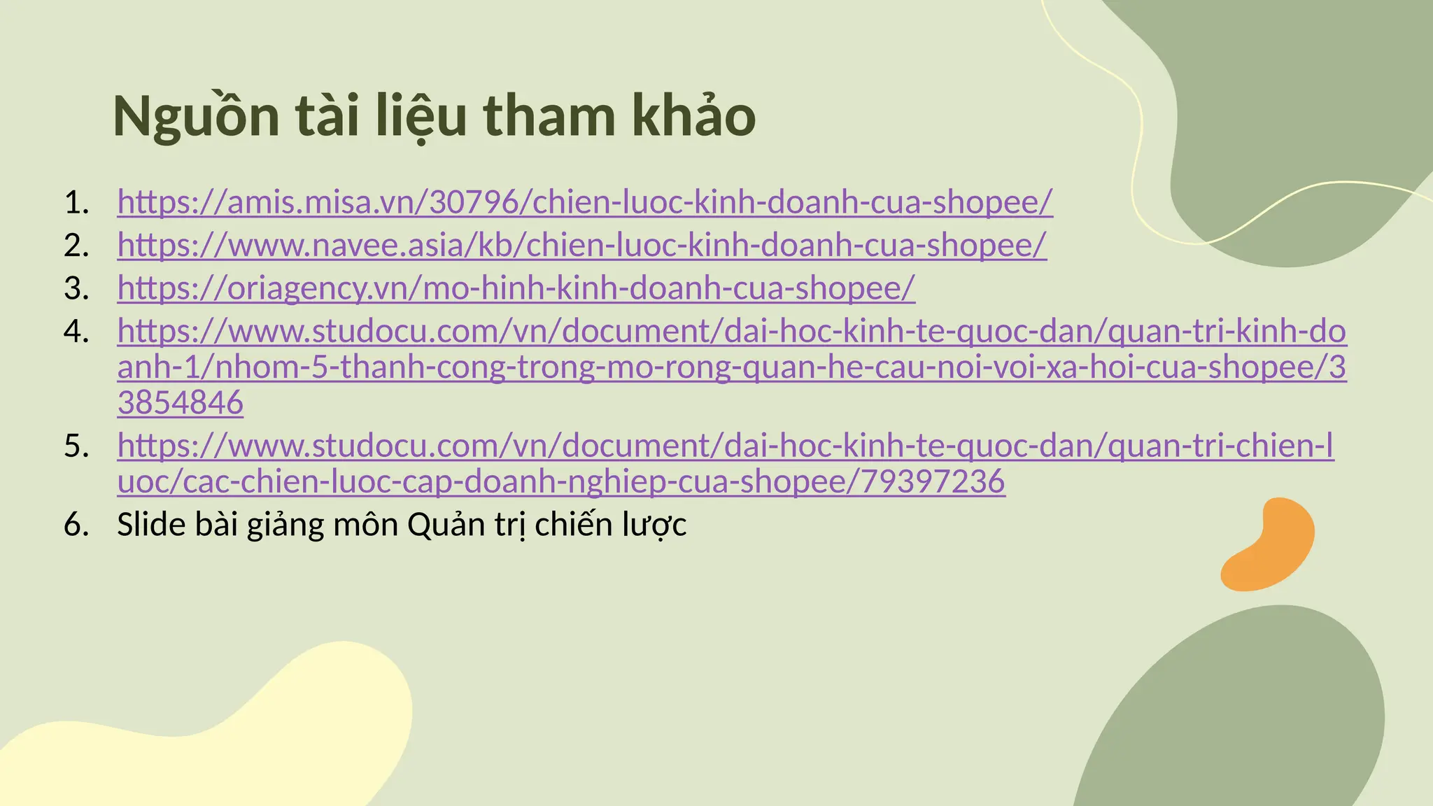 Nguồn tài liệu tham khảo
1. https://amis.misa.vn/30796/chien-luoc-kinh-doanh-cua-shopee/
2. https://www.navee.asia/kb/chien-luoc-kinh-doanh-cua-shopee/
3. https://oriagency.vn/mo-hinh-kinh-doanh-cua-shopee/
4. https://www.studocu.com/vn/document/dai-hoc-kinh-te-quoc-dan/quan-tri-kinh-do
anh-1/nhom-5-thanh-cong-trong-mo-rong-quan-he-cau-noi-voi-xa-hoi-cua-shopee/3
3854846
5. https://www.studocu.com/vn/document/dai-hoc-kinh-te-quoc-dan/quan-tri-chien-l
uoc/cac-chien-luoc-cap-doanh-nghiep-cua-shopee/79397236
6. Slide bài giảng môn Quản trị chiến lược
 