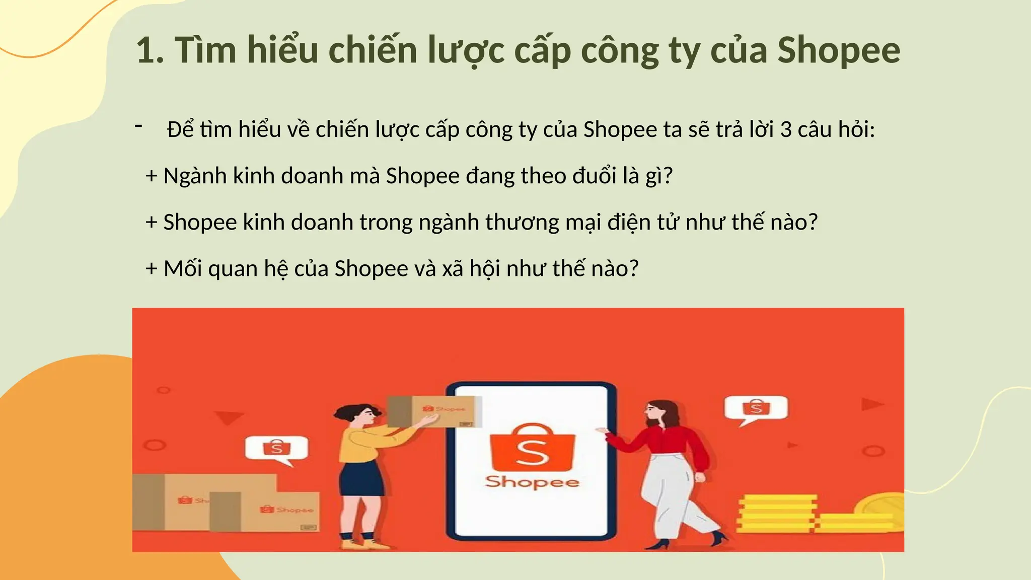 1. Tìm hiểu chiến lược cấp công ty của Shopee
- Để tìm hiểu về chiến lược cấp công ty của Shopee ta sẽ trả lời 3 câu hỏi:
+ Ngành kinh doanh mà Shopee đang theo đuổi là gì?
+ Shopee kinh doanh trong ngành thương mại điện tử như thế nào?
+ Mối quan hệ của Shopee và xã hội như thế nào?
 