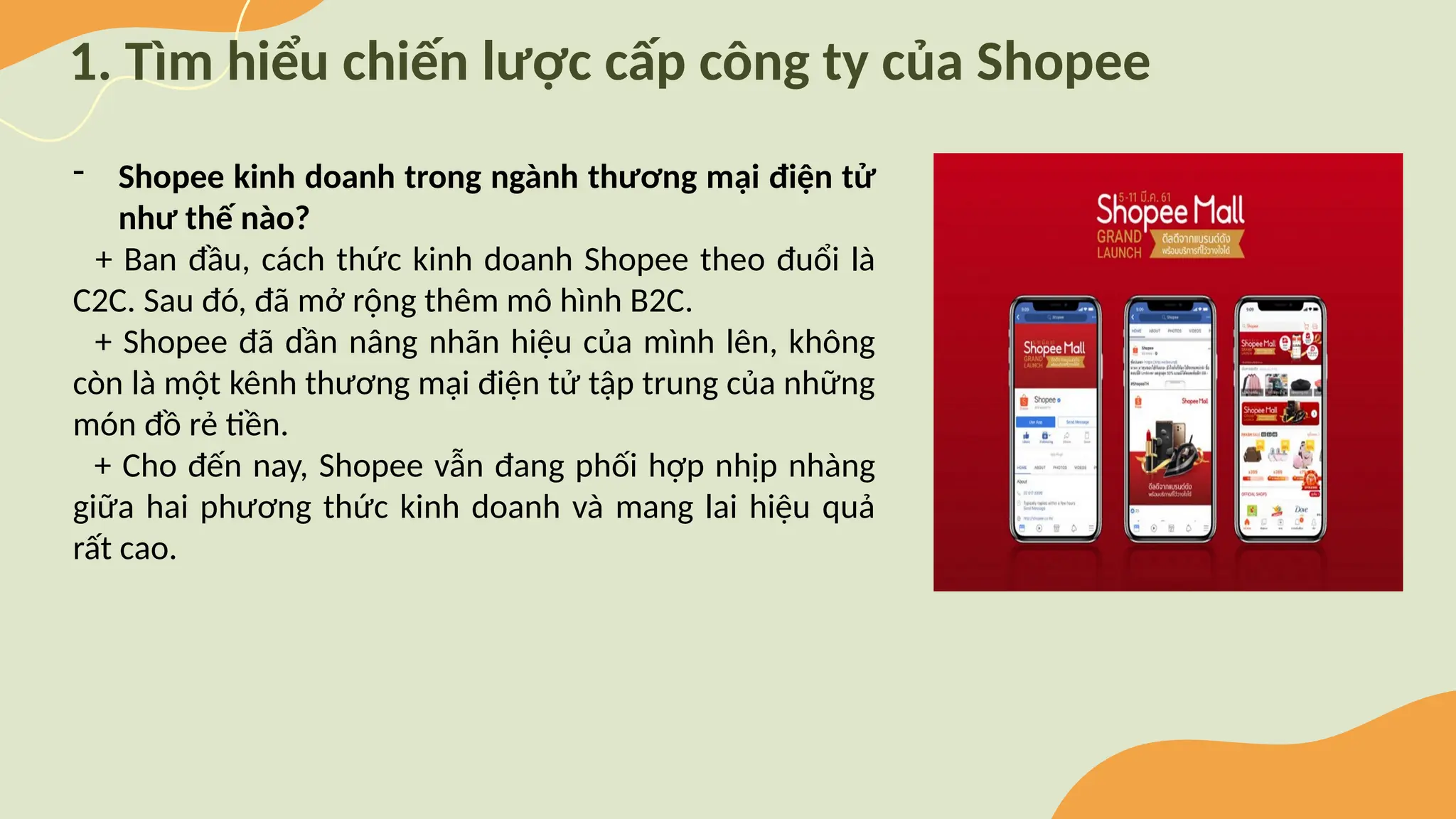 1. Tìm hiểu chiến lược cấp công ty của Shopee
- Shopee kinh doanh trong ngành thương mại điện tử
như thế nào?
+ Ban đầu, cách thức kinh doanh Shopee theo đuổi là
C2C. Sau đó, đã mở rộng thêm mô hình B2C.
+ Shopee đã dần nâng nhãn hiệu của mình lên, không
còn là một kênh thương mại điện tử tập trung của những
món đồ rẻ tiền.
+ Cho đến nay, Shopee vẫn đang phối hợp nhịp nhàng
giữa hai phương thức kinh doanh và mang lai hiệu quả
rất cao.
 