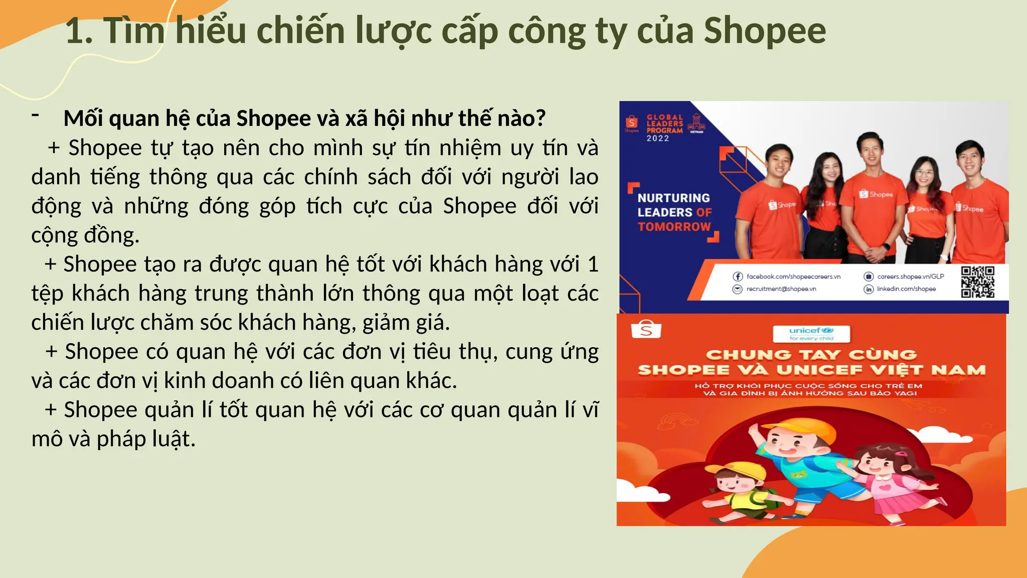 1. Tìm hiểu chiến lược cấp công ty của Shopee
- Mối quan hệ của Shopee và xã hội như thế nào?
+ Shopee tự tạo nên cho mình sự tín nhiệm uy tín và
danh tiếng thông qua các chính sách đối với người lao
động và những đóng góp tích cực của Shopee đối với
cộng đồng.
+ Shopee tạo ra được quan hệ tốt với khách hàng với 1
tệp khách hàng trung thành lớn thông qua một loạt các
chiến lược chăm sóc khách hàng, giảm giá.
+ Shopee có quan hệ với các đơn vị tiêu thụ, cung ứng
và các đơn vị kinh doanh có liên quan khác.
+ Shopee quản lí tốt quan hệ với các cơ quan quản lí vĩ
mô và pháp luật.
 
